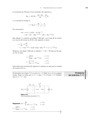 7.5 Respuesta escalón de un circuito RC 279
La resistencia de Thevenin en las terminales del capacitor es
y la constante de tiempo es
En consecuencia,
Para obtener i, se advierte en la ﬁgura 7.46b) que i es la suma de las corrien-
tes a través del resistor de 20 ⍀ y del capacitor; es decir,
Obsérvese en la ﬁgura 7.46b) que se satisface como era de espe-
rar. Por lo tanto,
Cabe indicar que la tensión del capacitor es continua, en tanto que la corriente
del resistor no lo es.
i ϭ b
Ϫ1 A, t 6 0
(1 ϩ eϪ0.6t
) A, t 7 0
v ϭ b
10 V, t 6 0
(20 Ϫ 10eϪ0.6t
) V, t Ն 0
v ϩ 10i ϭ 30
ϭ 1 Ϫ 0.5eϪ0.6t
ϩ 0.25(Ϫ0.6)(Ϫ10)eϪ0.6t
ϭ (1 ϩ eϪ0.6t
) A
i ϭ
v
20
ϩ C
dv
dt
ϭ 20 ϩ (10 Ϫ 20)eϪ(3͞5)t
ϭ (20 Ϫ 10eϪ0.6t
) V
v(t) ϭ v(ϱ) ϩ [v(0) Ϫ v(ϱ)]eϪt͞t
t ϭ RTh C ϭ
20
3
ؒ
1
4
ϭ
5
3
s
RTh ϭ 10 ʈ 20 ϭ
10 ϫ 20
30
ϭ
20
3
⍀
El interruptor en la ﬁgura 7.47 se cierra en Halle y en cualquier
tiempo. Tenga en cuenta que para y 0 para También,
que u(Ϫt) ϭ 1 Ϫ u(t).
t 7 0.t 6 0u(Ϫt) ϭ 1
v(t)i(t)t ϭ 0.
Figura 7.47
Para el problema de práctica 7.11.
Respuesta:
v ϭ b
20 V, t 6 0
10(1 ϩ eϪ1.5t
) V, t 7 0
i(t) ϭ b
0, t 6 0
Ϫ2(1 ϩ eϪ1.5t
) A, t 7 0
,
5 Ω
+
−20u(−t) V 10 Ω0.2 F 3 Av
i t = 0
+
−
Problema
de práctica 7.11
 