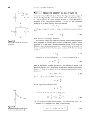 280 Capítulo 7 Circuitos de primer orden
Respuesta escalón de un circuito RL
Considere el circuito RL de la ﬁgura 7.48a), el cual puede remplazarse por el
circuito de la ﬁgura 7.48b). De nuevo la meta es hallar la corriente del in-duc-
tor i como la respuesta del circuito. En lugar de aplicar las leyes de Kirchhoff, se
utilizará la técnica simple de las ecuaciones (7.50) a (7.53). Sea la respuesta
la suma de la corriente natural y la corriente forzada,
(7.55)
Se sabe que la respuesta natural es siempre un decaimiento exponencial, es
decir
(7.56)
donde A es una constante por determinar.
La respuesta forzada es el valor de la corriente mucho tiempo después de
que el interruptor en la ﬁgura 7.48a) se cierra. Se sabe que la respuesta natural
se extingue en esencia después de cinco contantes de tiempo. En este momento,
el inductor se convierte en un cortocircuito, y la tensión entre sus terminales es
de cero. La tensión de fuente entera aparece a través de R. Así, la respuesta
forzada es
(7.57)
La sustitución de las ecuaciones (7.56) y (7.57) en la ecuación (7.55) da
(7.58)
Ahora se determina la constante A a partir del valor inicial de i. Sea que es
la corriente inicial a través del inductor, la cual puede proceder de una fuente
distinta a Como la corriente a través del inductor no puede cambiar instan-
táneamente,
(7.59)
Así, en la ecuación (7.58) se convierte en
De esta expresión se obtiene A como
La sustitución de A en la ecuación (7.58) produce
(7.60)
Ésta es la respuesta completa del circuito RL a cual se ilustra en la ﬁgura 7.49.
La respuesta en la ecuación (7.60) puede escribirse como
(7.61)i(t) ϭ i(ϱ) ϩ [i(0) Ϫ i(ϱ)]eϪt͞t
i(t) ϭ
Vs
R
ϩ aI0 Ϫ
Vs
R
beϪt͞t
A ϭ I0 Ϫ
Vs
R
I0 ϭ A ϩ
Vs
R
t ϭ 0,
i(0ϩ
) ϭ i(0Ϫ
) ϭ I0
Vs.
I0
i ϭ AeϪt͞t
ϩ
Vs
R
iss ϭ
Vs
R
Vs
it ϭ AeϪt͞t
, t ϭ
L
R
i ϭ it ϩ iss
7.6
Figura 7.48
Circuito RL con entrada de escalón
de tensión.
Figura 7.49
Respuesta total del circuito RL con
corriente inicial del inductor I0.
R
Vs
t = 0
i
+
−
+
−
v(t)L
a)
i
R
Vsu(t) +
−
+
−
v(t)L
b)
0 t
i(t)
Vs
R
I0
 