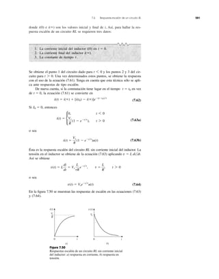 7.6 Respuesta escalón de un circuito RL 281
donde e son los valores inicial y ﬁnal de i, Así, para hallar la res-
puesta escalón de un circuito RL se requieren tres datos:
i(ϱ)i(0)
1. La corriente inicial del inductor en
2. La corriente ﬁnal del inductor
3. La constante de tiempo t.
i(ϱ).
t ϭ 0.i(0)
Se obtiene el punto 1 del circuito dado para y los puntos 2 y 3 del cir-
cuito para Una vez determinados estos puntos, se obtiene la respuesta
con el uso de la ecuación (7.61). Tenga en cuenta que esta técnica sólo se apli-
ca ante respuestas de tipo escalón.
De nueva cuenta, si la conmutación tiene lugar en el tiempo en vez
de la ecuación (7.61) se convierte en
(7.62)
Si entonces
(7.63a)
o sea
(7.63b)
Ésta es la respuesta escalón del circuito RL sin corriente inicial del inductor. La
tensión en el inductor se obtiene de la ecuación (7.63) aplicando
Así se obtiene
o sea
(7.64)
En la ﬁgura 7.50 se muestran las respuestas de escalón en las ecuaciones (7.63)
y (7.64).
v(t) ϭ VseϪt͞t
u(t)
v(t) ϭ L
di
dt
ϭ Vs
L
tR
eϪt͞t
, t ϭ
L
R
, t 7 0
v ϭ L di͞dt.
i(t) ϭ
Vs
R
(1 Ϫ eϪt͞t
)u(t)
i(t) ϭ c
0, t 6 0
Vs
R
(1 Ϫ eϪt͞t
), t 7 0
I0 ϭ 0,
i(t) ϭ i(ϱ) ϩ [i(t0) Ϫ i(ϱ)]eϪ(tϪt0)͞t
t ϭ 0,
t ϭ t0
t 7 0.
t 6 0
Figura 7.50
Respuestas escalón de un circuito RL sin corriente inicial
del inductor: a) respuesta en corriente, b) respuesta en
tensión.
0 t
v(t)
0 t
i(t)
Vs
R
a) b)
Vs
 