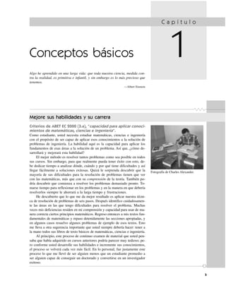 3
Conceptos básicos
Algo he aprendido en una larga vida: que toda nuestra ciencia, medida con-
tra la realidad, es primitiva e infantil, y sin embargo es lo más precioso que
tenemos.
—Albert Einstein
C a p í t u l o
1
Mejore sus habilidades y su carrera
Criterios de ABET EC 2000 (3.a), “capacidad para aplicar conoci-
mientos de matemáticas, ciencias e ingeniería”.
Como estudiante, usted necesita estudiar matemáticas, ciencias e ingeniería
con el propósito de ser capaz de aplicar esos conocimientos a la solución de
problemas de ingeniería. La habilidad aquí es la capacidad para aplicar los
fundamentos de esas áreas a la solución de un problema. Así que, ¿cómo de-
sarrollará y mejorará esta habilidad?
El mejor método es resolver tantos problemas como sea posible en todos
sus cursos. Sin embargo, para que realmente pueda tener éxito con esto, de-
be dedicar tiempo a analizar dónde, cuándo y por qué tiene dificultades y así
llegar fácilmente a soluciones exitosas. Quizá le sorprenda descubrir que la
mayoría de sus dificultades para la resolución de problemas tienen que ver
con las matemáticas, más que con su comprensión de la teoría. También po-
dría descubrir que comienza a resolver los problemas demasiado pronto. To-
marse tiempo para reflexionar en los problemas y en la manera en que debería
resolverlos siempre le ahorrará a la larga tiempo y frustraciones.
He descubierto que lo que me da mejor resultado es aplicar nuestra técni-
ca de resolución de problemas de seis pasos. Después identifico cuidadosamen-
te las áreas en las que tengo dificultades para resolver el problema. Muchas
veces mis deficiencias residen en mi comprensión y capacidad para usar de ma-
nera correcta ciertos principios matemáticos. Regreso entonces a mis textos fun-
damentales de matemáticas y repaso detenidamente las secciones apropiadas, y
en algunos casos resuelvo algunos problemas de ejemplo de esos textos. Esto
me lleva a otra sugerencia importante que usted siempre debería hacer: tener a
la mano todos sus libros de texto básicos de matemáticas, ciencias e ingeniería.
Al principio, este proceso de continuo examen de material que usted pen-
saba que había adquirido en cursos anteriores podría parecer muy tedioso; pe-
ro conforme usted desarrolle sus habilidades e incremente sus conocimientos,
el proceso se volverá cada vez más fácil. En lo personal, fue justamente este
proceso lo que me llevó de ser alguien menos que un estudiante promedio a
ser alguien capaz de conseguir un doctorado y convertirse en un investigador
exitoso.
3
Fotografía de Charles Alexander.
 