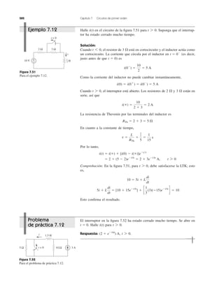 282 Capítulo 7 Circuitos de primer orden
Halle en el circuito de la ﬁgura 7.51 para Suponga que el interrup-
tor ha estado cerrado mucho tiempo.
Solución:
Cuando el resistor de 3 ⍀ está en cortocircuito y el inductor actúa como
un cortocircuito. La corriente que circula por el inductor en (es decir,
justo antes de que ) es
Como la corriente del inductor no puede cambiar instantáneamente,
Cuando el interruptor está abierto. Los resistores de 2 ⍀ y 3 ⍀ están en
serie, así que
La resistencia de Thevenin por las terminales del inductor es
En cuanto a la constante de tiempo,
Por lo tanto,
Comprobación: En la ﬁgura 7.51, para debe satisfacerse la LTK; esto
es,
Esto conﬁrma el resultado.
5i ϩ L
di
dt
ϭ [10 ϩ 15eϪ15t
] ϩ c
1
3
(3)(Ϫ15)eϪ15t
d ϭ 10
10 ϭ 5i ϩ L
di
dt
t 7 0,
ϭ 2 ϩ (5 Ϫ 2)eϪ15t
ϭ 2 ϩ 3eϪ15t
A, t 7 0
i(t) ϭ i(ϱ) ϩ [i(0) Ϫ i(ϱ)]eϪt͞t
t ϭ
L
RTh
ϭ
1
3
5
ϭ
1
15
s
RTh ϭ 2 ϩ 3 ϭ 5 ⍀
i(ϱ) ϭ
10
2 ϩ 3
ϭ 2 A
t 7 0,
i(0) ϭ i(0ϩ
) ϭ i(0Ϫ
) ϭ 5 A
i(0Ϫ
) ϭ
10
2
ϭ 5 A
t ϭ 0
t ϭ 0Ϫ
t 6 0,
t 7 0.i(t)
Figura 7.51
Para el ejemplo 7.12.
El interruptor en la ﬁgura 7.52 ha estado cerrado mucho tiempo. Se abre en
Halle para
Respuesta: t 7 0.(2 ϩ eϪ10t
) A,
t 7 0.i(t)t ϭ 0.
Figura 7.52
Para el problema de práctica 7.12.
2 Ω 3 Ω
+
−10 V
i
t = 0
H
1
3
1.5 H
10 Ω5 Ω 3 At = 0
i
Ejemplo 7.12
Problema
de práctica 7.12
 