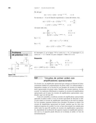 284 Capítulo 7 Circuitos de primer orden
De ahí que
Se necesita en la función exponencial, a causa del retraso. Así,
Al reunir todo esto,
En
En
i(5) ϭ 2.727 ϩ 1.273eϪ1.4667
ϭ 3.02 A
t ϭ 5,
i(2) ϭ 4(1 Ϫ eϪ4
) ϭ 3.93 A
t ϭ 2,
i(t) ϭ c
0, t Յ 0
4(1 Ϫ eϪ2t
), 0 Յ t Յ 4
2.727 ϩ 1.273eϪ1.4667(tϪ4)
, t Ն 4
ϭ 2.727 ϩ 1.273eϪ1.4667(tϪ4)
, t Ն 4
i(t) ϭ 2.727 ϩ (4 Ϫ 2.727)eϪ(tϪ4)͞t
, t ϭ
15
22
(t Ϫ 4)
i(t) ϭ i(ϱ) ϩ [i(4) Ϫ i(ϱ)]eϪ(tϪ4)͞t
, t Ն 4
El interruptor en la ﬁgura 7.54 se cierra en y el interruptor se
cierra en Calcule para cualquier t. Halle e
Respuesta:
i(3) ϭ 3.589 A.i(1) ϭ 1.9997 A,
i(t) ϭ c
0, t 6 0
2(1 Ϫ eϪ9t
), 0 6 t 6 2
3.6 Ϫ 1.6eϪ5(tϪ2)
, t 7 2
i(3).i(1)i(t)t ϭ 2 s.
S2t ϭ 0,S1
Figura 7.54
Para el problema de práctica 7.13.
Circuitos de primer orden con
ampliﬁcadores operacionales
Un circuito con un ampliﬁcador operacional que contenga un elemento de alma-
cenamiento exhibirá un comportamiento de primer orden. Los diferenciadores e
integradores tratados en la sección 6.6 son ejemplos de circuitos de ampliﬁca-
dores operacionales de primer orden. También por razones prácticas, en esta
ocasión los inductores difícilmente se emplean en circuitos de ampliﬁcadores
operacionales; por lo tanto, los circuitos de ampliﬁcadores operacionales consi-
derados aquí son del tipo RC.
Como de costumbre, se analizan circuitos de ampliﬁcadores operacionales
aplicando el análisis nodal. A veces el circuito equivalente de Thevenin se utili-
za para reducir el circuito de ampliﬁcador operacional en uno fácil de manejar.
Los tres ejemplos siguientes ilustran estos conceptos. El primero se reﬁere a un
circuito de ampliﬁcador operacional sin fuente, mientras que los otros dos
implican respuestas de escalón. Los tres se han seleccionado con cuidado para
cubrir todos los tipos RC posibles de circuitos de ampliﬁcadores operaciona-
les, dependiendo de la ubicación del capacitor respecto al ampliﬁcador operacio-
nal; esto es, el capacitor puede ubicarse en la entrada, la salida o el lazo de
retroalimentación.
7.7
10 Ω
15 Ω
20 Ω
6 A 5 H
t = 0
S1
t = 2
S2
i(t)
Problema
de práctica 7.13
 