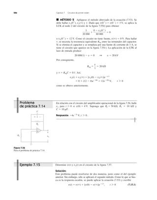 286 Capítulo 7 Circuitos de primer orden
■ MÉTODO 2 Aplíquese el método abreviado de la ecuación (7.53). Se
debe hallar vo(0ϩ
), vo(ϱ) y Dado que se aplica la
LCK al nodo 2 del circuito de la ﬁgura 7.55b) para obtener
o Como el circuito no tiene fuente, Para hallar
se necesita la resistencia equivalente entre las terminales del capacitor.
Si se elimina el capacitor y se remplaza por una fuente de corriente de 1 A, se
tiene el circuito que aparece en la ﬁgura 7.55c). La aplicación de la LTK al
lazo de entrada produce
Por consiguiente,
y Así,
como se obtuvo anteriormente.
ϭ 0 ϩ (12 Ϫ 0)eϪ10t
ϭ 12eϪ10t
V, t 7 0
vo(t) ϭ vo(ϱ) ϩ [vo(0) Ϫ vo(ϱ)]eϪt͞t
t ϭ ReqC ϭ 0.1.
Req ϭ
v
1
ϭ 20 k⍀
20,000(1) Ϫ v ϭ 0 1 v ϭ 20 kV
Reqt,
v(ϱ) ϭ 0 V.vo(0ϩ
) ϭ 12 V.
3
20,000
ϩ
0 Ϫ vo(0ϩ
)
80,000
ϭ 0
v(0ϩ
) ϭ v(0Ϫ
) ϭ 3 V,t.
En relación con el circuito del ampliﬁcador operacional de la ﬁgura 7.56, halle
para si Suponga que R1 ϭ 10 k⍀ y
Respuesta: Ϫ4eϪ2t
V, t 7 0 .
C ϭ 10 mF.
Rf ϭ 50 k⍀,v(0) ϭ 4 V.t 7 0vo
Figura 7.56
Para el problema de práctica 7.14.
Determine y en el circuito de la ﬁgura 7.57.
Solución:
Este problema puede resolverse de dos maneras, justo como el del ejemplo
anterior. Sin embargo, sólo se aplicará el segundo método. Como lo que se bus-
ca es la respuesta escalón, se puede aplicar la ecuación (7.53) y escribir
(7.15.1)v(t) ϭ v(ϱ) ϩ [v(0) Ϫ v(ϱ)]eϪt͞t
, t 7 0
vo(t)v(t)
vo
+
−
R1
Rf
v+ −
C
+
−
Problema
de práctica 7.14
Ejemplo 7.15
 