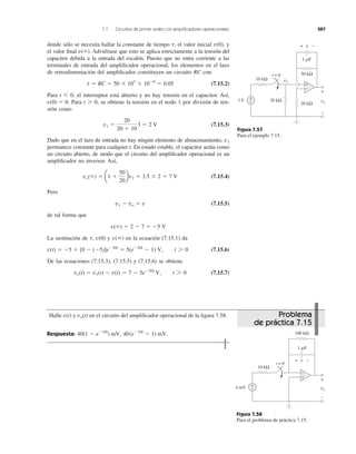 7.7 Circuitos de primer orden con ampliﬁcadores operacionales 287
donde sólo se necesita hallar la constante de tiempo el valor inicial y
el valor ﬁnal Adviértase que esto se aplica estrictamente a la tensión del
capacitor debida a la entrada del escalón. Puesto que no entra corriente a las
terminales de entrada del ampliﬁcador operacional, los elementos en el lazo
de retroalimentación del ampliﬁcador constituyen un circuito RC con
(7.15.2)
Para el interruptor está abierto y no hay tensión en el capacitor. Así,
Para se obtiene la tensión en el nodo 1 por división de ten-
sión como
(7.15.3)
Dado que en el lazo de entrada no hay ningún elemento de almacenamiento,
permanece constante para cualquier t. En estado estable, el capacitor actúa como
un circuito abierto, de modo que el circuito del ampliﬁcador operacional es un
ampliﬁcador no inversor. Así,
(7.15.4)
Pero
(7.15.5)
de tal forma que
La sustitución de ␶, v(0) y en la ecuación (7.15.1) da
(7.15.6)
De las ecuaciones (7.15.3), (7.15.5) y (7.15.6) se obtiene
(7.15.7)vo(t) ϭ v1(t) Ϫ v(t) ϭ 7 Ϫ 5eϪ20t
V, t 7 0
v(t) ϭ Ϫ5 ϩ [0 Ϫ (Ϫ5)]eϪ20t
ϭ 5(eϪ20t
Ϫ 1) V, t 7 0
v(ϱ)
v(ϱ) ϭ 2 Ϫ 7 ϭ Ϫ5 V
v1 Ϫ vo ϭ v
vo(ϱ) ϭ a1 ϩ
50
20
bv1 ϭ 3.5 ϫ 2 ϭ 7 V
v1
v1 ϭ
20
20 ϩ 10
3 ϭ 2 V
t 7 0,v(0) ϭ 0.
t 6 0,
t ϭ RC ϭ 50 ϫ 103
ϫ 10Ϫ6
ϭ 0.05
v(ϱ).
v(0),t,
Figura 7.57
Para el ejemplo 7.15.
Figura 7.58
Para el problema de práctica 7.15.
Halle y en el circuito del ampliﬁcador operacional de la ﬁgura 7.58.
Respuesta: 40(eϪ10t
Ϫ 1) mV.40(1 Ϫ eϪ10t
) mV,
vo(t)v(t)
vo
v1
+
−
3 V
v+ −
1 ␮F
50 kΩ
20 kΩ
20 kΩ+
−
t = 0
10 kΩ
+
−
vo
+
−
4 mV
v+ −
1 ␮F
100 kΩ
+
−
t = 0
10 kΩ
+
−
Problema
de práctica 7.15
 