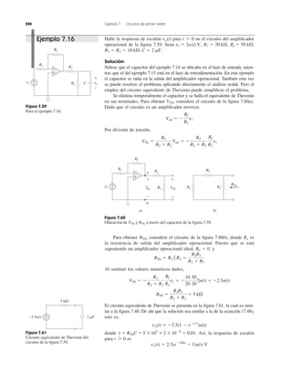 288 Capítulo 7 Circuitos de primer orden
Para obtener considere el circuito de la ﬁgura 7.60b), donde es
la resistencia de salida del ampliﬁcador operacional. Puesto que se está
suponiendo un ampliﬁcador operacional ideal, y
Al sustituir los valores numéricos dados,
El circuito equivalente de Thevenin se presenta en la ﬁgura 7.61, la cual es simi-
lar a la ﬁgura 7.40. De ahí que la solución sea similar a la de la ecuación (7.48);
esto es,
donde Así, la respuesta de escalón
para es
vo(t) ϭ 2.5(eϪ100t
Ϫ 1)u(t) V
t 7 0
t ϭ RThC ϭ 5 ϫ103
ϫ2 ϫ 10Ϫ6
ϭ 0.01.
vo(t) ϭ Ϫ2.5(1 Ϫ eϪt͞t
)u(t)
RTh ϭ
R2R3
R2 ϩ R3
ϭ 5 k⍀
VTh ϭ Ϫ
R3
R2 ϩ R3
Rf
R1
vi ϭ Ϫ
10
20
50
20
2u(t) ϭ Ϫ2.5u(t)
RTh ϭ R2 ʈ R3 ϭ
R2R3
R2 ϩ R3
Ro ϭ 0,
RoRTh,
Halle la respuesta de escalón para en el circuito del ampliﬁcador
operacional de la ﬁgura 7.59. Sean
Solución:
Nótese que el capacitor del ejemplo 7.14 se ubicaba en el lazo de entrada, mien-
tras que el del ejemplo 7.15 está en el lazo de retroalimentación. En este ejemplo
el capacitor se sitúa en la salida del ampliﬁcador operacional. También esta vez
se puede resolver el problema aplicando directamente el análisis nodal. Pero el
empleo del circuito equivalente de Thevenin puede simpliﬁcar el problema.
Se elimina temporalmente el capacitor y se halla el equivalente de Thevenin
en sus terminales. Para obtener considere el circuito de la ﬁgura 7.60a).
Dado que el circuito es un ampliﬁcador inversor,
Por división de tensión,
VTh ϭ
R3
R2 ϩ R3
Vab ϭ Ϫ
R3
R2 ϩ R3
Rf
R1
vi
Vab ϭ Ϫ
Rf
R1
vi
VTh,
2 mF.R2 ϭ R3 ϭ 10 k⍀, C ϭ
Rf ϭ 50 k⍀,R1 ϭ 20 k⍀,vi ϭ 2u(t) V,
t 7 0vo(t)
Figura 7.59
Para el ejemplo 7.16.
Figura 7.60
Obtención de y a través del capacitor de la ﬁgura 7.59.RThVTh
Figura 7.61
Circuito equivalente de Thevenin del
circuito de la ﬁgura 7.59.
vi vo
+
− C
+
−
R1
Rf
R2
R3
+
−
vi
+
−
R1
Rf
R2
R3
+
−
Vab VTh
+
−
a
b
a) b)
RTh
Ro
R2
R3
+
−
5 kΩ
+
−−2.5u(t) 2 ␮F
Ejemplo 7.16
 