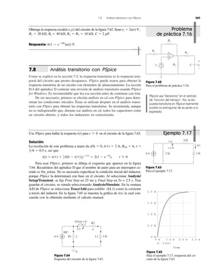 7.8 Análisis transitorio con PSpice 289
Análisis transitorio con PSpice
Como se explicó en la sección 7.5, la respuesta transitoria es la respuesta tem-
poral del circuito que pronto desaparece. PSpice puede usarse para obtener la
respuesta transitoria de un circuito con elementos de almacenamiento. La sección
D.4 del apéndice D contiene una revisión de análisis transitorio usando PSpice
for Windows. Es recomendable que lea esa sección antes de continuar con ésta.
De ser necesario, primero se efectúa análisis en cd con PSpice para deter-
minar las condiciones iniciales. Éstas se utilizan después en el análisis transi-
torio con PSpice para obtener las respuestas transitorias. Se recomienda, aunque
no es indispensable que, durante ese análisis en cd, todos los capacitores estén
en circuito abierto, y todos los inductores en cortocircuito.
7.8
Obtenga la respuesta escalón del circuito de la ﬁgura 7.62. Sean
Respuesta: 6(1 Ϫ eϪ50t
)u(t) V.
C ϭ 2 mF.R2 ϭ R3 ϭ 10 k⍀,Rf ϭ 40 k⍀,R1 ϭ 20 k⍀,
vi ϭ 2u(t) V,vo(t)
Figura 7.62
Para el problema de práctica 7.16.
Use PSpice para hallar la respuesta para en el circuito de la ﬁgura 7.63.
Solución:
La resolución de este problema a mano da
así que
Para usar PSpice, primero se dibuja el esquema que aparece en la ﬁgura
7.64. Recuérdese del apéndice D que el nombre de parte para un interruptor ce-
rrado es Sw_tclose. No es necesario especiﬁcar la condición inicial del inductor,
porque PSpice la determinará con base en el circuito. Al seleccionar Analysis/
Setup/Transient, se ﬁja Print Step en 25 ms y Final Step en 5␶ = 2.5 s. Tras
guardar el circuito, se simula seleccionando Analysis/Simulate. En la ventana
A/D de PSpice se selecciona Trace/Add para exhibir –I(L1) como la corriente
a través del inductor. En la ﬁgura 7.65 se muestra la gráﬁca de la cual con-
cuerda con la obtenida mediante el cálculo manual.
i(t),
i(t) ϭ i(ϱ) ϩ 3i(0) Ϫ i(ϱ)4eϪt͞t
ϭ 2(1 Ϫ eϪ2t
), t 7 0
3͞6 ϭ 0.5 s,
RTh ϭ 6, t ϭi(0) ϭ 0, i(ϱ) ϭ 2 A,
t 7 0i(t)
PSpice usa “transitorio” en el sentido
de “función del tiempo”. Así, la res-
puesta transitoria en PSpice realmente
podría no extinguirse de acuerdo a lo
esperado.
Figura 7.63
Para el ejemplo 7.17.
Figura 7.64
Esquema del circuito de la ﬁgura 7.63.
1.5 A
0.5 A
2.0 A
1.0 A
0 A
0 s 1.0 s 2.0 s 3.0 s
-I(L1)
Time
Figura 7.65
Para el ejemplo 7.17; respuesta del cir-
cuito de la ﬁgura 7.63.
Rf
+
−
R1
R2
R3
vovi
+
−
C
+
−
4 Ω
2 Ω6 A 3 H
t = 0
i(t)
R2
26 A 3 H
IDC
R1 L1
tClose = 0
1 2
U1 4
0
Problema
de práctica 7.16
Ejemplo 7.17
 