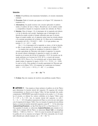 7.8 Análisis transitorio con PSpice 291
Solución:
1. Deﬁnir. El problema está claramente formulado y el circuito claramente
rotulado.
2. Presentar. Dado el circuito que aparece en la ﬁgura 7.67, determine la
respuesta
3. Alternativas. Se puede resolver este circuito aplicando el análisis
nodal, el análisis de lazo o PSpice. Resuélvase con el análisis nodal
y compruébese después la respuesta usando dos métodos de PSpice.
4. Intentar. Para el tiempo el interruptor de la izquierda está abierto
y el de la derecha está cerrado. Supóngase que el interruptor de la
derecha ha estado cerrado el tiempo suﬁciente para que el circuito
llegue al estado estable; así, el capacitor actúa como un circuito abierto
y la corriente procedente de la fuente de 4 A ﬂuye por la combinación
en paralelo de 6 ⍀ y 3 ⍀ (6 || 3 ϭ 18/9 ϭ 2), lo que produce una
tensión
En el interruptor de la izquierda se cierra y el de la derecha
se abre, lo que produce el circuito que se muestra en la ﬁgura 7.67b).
La manera más sencilla de completar la solución es hallar el
circuito equivalente de Thevenin visto desde el capacitor. La tensión
de circuito abierto (eliminado el capacitor) es igual a la caída de
tensión en el resistor de 6 ⍀ de la izquierda, o 10 V (la tensión cae de
modo uniforme en el resistor de 12 ⍀, 20 V, y a través del resistor
de 6 ⍀, 10 V). Ésta es La resistencia que va hacia dentro desde
donde estaba el capacitor es igual a
lo cual es la Esto produce el circuito equivalente de Thevenin que
aparece en la ﬁgura 7.67c). Al conjuntar las condiciones de frontera
(v(0) ϭ Ϫ8 V y v(ϱ) ϭ 10 V) y se obtiene
5. Evaluar. Hay dos maneras de resolver este problema usando PSpice.
■ MÉTODO 1 Una manera es hacer primero el análisis en cd de PSpice
para determinar la tensión inicial del capacitor. El esquema del circuito
correspondiente se observa en la ﬁgura 7.68a). Se han insertado dos seudo-
componentes VIEWPOINT para medir la tensión en los nodos 1 y 2. Al simu-
lar el circuito, se obtiene los valores exhibidos en la ﬁgura 7.68a) como
y Así, la tensión inicial del capacitor es
El análisis transitorio de PSpice se sirve de este valor junto
con el esquema de la ﬁgura 7.68b). Una vez trazado el esquema de esta última
ﬁgura, se inserta la tensión inicial del capacitor como Se selecciona
Analysis/Setup/Transient y se ﬁja Print Step en 0.1 s y Final Step en 4␶ ϭ 4 s.
Tras guardar el circuito, se selecciona Analysis/Simulate para simular el cir-
cuito. En la ventana A/D de PSpice se selecciona Trace/ Add y se despliega
V(R2:2) Ϫ V(R3:2) o V(C1:1) Ϫ V(C1:2) como la tensión del capacitor
La gráﬁca de se muestra en la ﬁgura 7.69. Esto concuerda con el resul-
tado obtenido por cálculo manual, v(t) ϭ 10 Ϫ 18e–t
V.
v(t)
v(t).
IC ϭ Ϫ8.
V1 Ϫ V2 ϭ Ϫ8 V.
v(0) ϭV2 ϭ 8 V.V1 ϭ 0 V
v(t) ϭ 10 Ϫ 18eϪt
V
RC ϭ 1,t ϭ
Req.
72͞18 ϩ 6 ϭ 10 ⍀,12 ʈ 6 ϩ 6 ϭ
VTh.
t ϭ 0,
8 V ϭ Ϫv(0).2 ϫ 4 ϭ
60,
v(t).
 