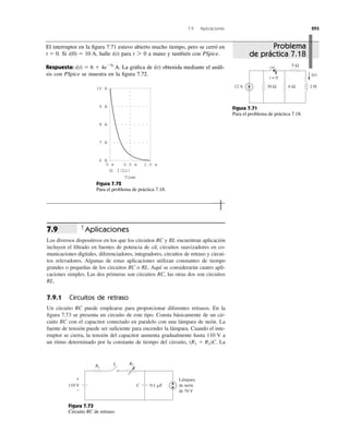 7.9 Aplicaciones 293
Aplicaciones
Los diversos dispositivos en los que los circuitos RC y RL encuentran aplicación
incluyen el ﬁltrado en fuentes de potencia de cd, circuitos suavizadores en co-
municaciones digitales, diferenciadores, integradores, circuitos de retraso y circui-
tos relevadores. Algunas de estas aplicaciones utilizan constantes de tiempo
grandes o pequeñas de los circuitos RC o RL. Aquí se considerarán cuatro apli-
caciones simples. Las dos primeras son circuitos RC, las otras dos son circuitos
RL.
7.9.1 Circuitos de retraso
Un circuito RC puede emplearse para proporcionar diferentes retrasos. En la
ﬁgura 7.73 se presenta un circuito de este tipo. Consta básicamente de un cir-
cuito RC con el capacitor conectado en paralelo con una lámpara de neón. La
fuente de tensión puede ser suﬁciente para encender la lámpara. Cuando el inte-
rruptor se cierra, la tensión del capacitor aumenta gradualmente hasta 110 V a
un ritmo determinado por la constante de tiempo del circuito, La(R1 ϩ R2)C.
7.9
El interruptor en la ﬁgura 7.71 estuvo abierto mucho tiempo, pero se cerró en
Si halle para a mano y también con PSpice.
Respuesta: La gráﬁca de obtenida mediante el análi-
sis con PSpice se muestra en la ﬁgura 7.72.
i(t)i(t) ϭ 6 ϩ 4eϪ5t
A.
t 7 0i(t)i(0) ϭ 10 A,t ϭ 0.
5 Ω
30 Ω12 A 2 H
t = 0
6 Ω
i(t)
9 A
10 A
7 A
8 A
6 A
0 s 0.5 s 1.0 s
I(L1)
Time
Figura 7.71
Para el problema de práctica 7.18.
Figura 7.72
Para el problema de práctica 7.18.
R1
R2
110 V C 0.1 ␮F
S
+
−
Lámpara
de neón
de 70 V
Figura 7.73
Circuito RC de retraso.
Problema
de práctica 7.18
 