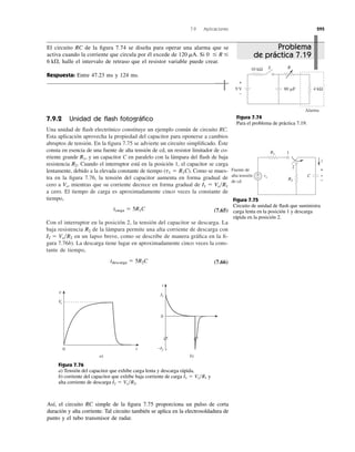 7.9 Aplicaciones 295
7.9.2 Unidad de ﬂash fotográﬁco
Una unidad de ﬂash electrónico constituye un ejemplo común de circuito RC.
Esta aplicación aprovecha la propiedad del capacitor para oponerse a cambios
abruptos de tensión. En la ﬁgura 7.75 se advierte un circuito simpliﬁcado. Éste
consta en esencia de una fuente de alta tensión de cd, un resistor limitador de co-
rriente grande y un capacitor C en paralelo con la lámpara del ﬂash de baja
resistencia Cuando el interruptor está en la posición 1, el capacitor se carga
lentamente, debido a la elevada constante de tiempo ( ). Como se mues-
tra en la ﬁgura 7.76, la tensión del capacitor aumenta en forma gradual de
cero a mientras que su corriente decrece en forma gradual de
a cero. El tiempo de carga es aproximadamente cinco veces la constante de
tiempo,
(7.65)
Con el interruptor en la posición 2, la tensión del capacitor se descarga. La
baja resistencia de la lámpara permite una alta corriente de descarga con
en un lapso breve, como se describe de manera gráﬁca en la ﬁ-
gura 7.76b). La descarga tiene lugar en aproximadamente cinco veces la cons-
tante de tiempo,
(7.66)tdescarga ϭ 5R2C
I2 ϭ Vs͞R2
R2
tcarga ϭ 5R1C
I1 ϭ Vs͞R1Vs,
t1 ϭ R1C
R2.
R1,
El circuito RC de la ﬁgura 7.74 se diseña para operar una alarma que se
activa cuando la corriente que circula por él excede de Si
halle el intervalo de retraso que el resistor variable puede crear.
Respuesta: Entre 47.23 ms y 124 ms.
6 k⍀,
0 Յ R Յ120 mA.
10 kΩ R
9 V 80 ␮F 4 kΩ
S
+
−
Alarma
Figura 7.74
Para el problema de práctica 7.19.
R1
+
−
Fuente de
alta tensión
de cd
R2
C vvs
1
2
i
+
−
Figura 7.75
Circuito de unidad de ﬂash que suministra
carga lenta en la posición 1 y descarga
rápida en la posición 2.
Figura 7.76
a) Tensión del capacitor que exhibe carga lenta y descarga rápida,
b) corriente del capacitor que exhibe baja corriente de carga y
alta corriente de descarga I2 ϭ Vs͞R2.
I1 ϭ Vs͞R1
Así, el circuito RC simple de la ﬁgura 7.75 proporciona un pulso de corta
duración y alta corriente. Tal circuito también se aplica en la electrosoldadura de
punto y el tubo transmisor de radar.
0 t
Vs
v
0
a) b)
−I2
I1
i
Problema
de práctica 7.19
 