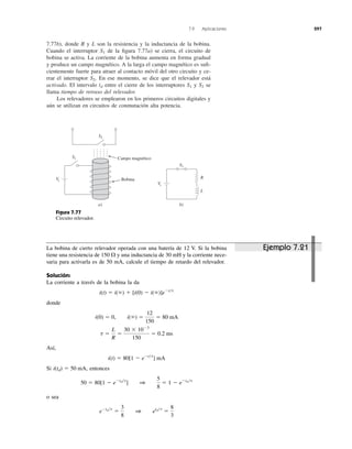 7.9 Aplicaciones 297
7.77b), donde R y L son la resistencia y la inductancia de la bobina.
Cuando el interruptor de la ﬁgura 7.77a) se cierra, el circuito de
bobina se activa. La corriente de la bobina aumenta en forma gradual
y produce un campo magnético. A la larga el campo magnético es suﬁ-
cientemente fuerte para atraer al contacto móvil del otro circuito y ce-
rrar el interruptor En ese momento, se dice que el relevador está
activado. El intervalo entre el cierre de los interruptores y se
llama tiempo de retraso del relevador.
Los relevadores se emplearon en los primeros circuitos digitales y
aún se utilizan en circuitos de conmutación alta potencia.
S2S1td
S2.
S1
S2
Bobina
Campo magnéticoS1
S1
Vs
a) b)
Vs
R
L
Figura 7.77
Circuito relevador.
La bobina de cierto relevador operada con una batería de 12 V. Si la bobina
tiene una resistencia de y una inductancia de 30 mH y la corriente nece-
saria para activarla es de 50 mA, calcule el tiempo de retardo del relevador.
Solución:
La corriente a través de la bobina la da
donde
Así,
Si entonces
o sea
eϪtd͞t
ϭ
3
8
1 etd͞t
ϭ
8
3
50 ϭ 80[1 Ϫ eϪtd͞t
] 1
5
8
ϭ 1 Ϫ eϪtd͞t
i(td) ϭ 50 mA,
i(t) ϭ 80[1 Ϫ eϪt͞t
] mA
t ϭ
L
R
ϭ
30 ϫ 10Ϫ3
150
ϭ 0.2 ms
i(0) ϭ 0, i(ϱ) ϭ
12
150
ϭ 80 mA
i(t) ϭ i(ϱ) ϩ [i(0) Ϫ i(ϱ)]eϪt͞t
150 ⍀
Ejemplo 7.21
 