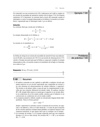 7.10 Resumen 299
Resumen
1. El análisis contenido en este capítulo es aplicable a cualquier circuito que
pueda reducirse en un circuito equivalente que comprenda un resistor y
un solo elemento de almacenamiento de energía (inductor o capacitor).
Tal circuito es de primer orden a causa de que su comportamiento lo des-
cribe por una ecuación diferencial de primer orden. Al analizar circuitos
RC y RL siempre debe tenerse en cuenta que el capacitor es un circuito abier-
to en condiciones de cd de estado estable, mientras que el inductor es un
cortocircuito en condiciones de cd de estado estable.
2. La respuesta natural se obtiene cuando no está presente ninguna fuente inde-
pendiente. Tiene la forma general
donde x representa la corriente a través (o tensión) de un resistor, un capa-
citor o un inductor y es el valor inicial de x. A causa de que la mayoría
de los circuitos prácticos siempre tienen pérdidas, la respuesta natural es una
respuesta transitoria, lo que quiere decir que se extingue con el tiempo.
3. La constante de tiempo es el tiempo requerido para que una respuesta
decaiga a de su valor inicial. En circuitos RC, y en circuitos
RL, t ϭ L͞R.
t ϭ RCl͞e
t
x(0)
x(t) ϭ x(0)eϪt͞t
7.10
Un solenoide con una resistencia de e inductancia de 6 mH se emplea en
un circuito de encendido de automóvil similar al de la ﬁgura 7.78. Si la batería
suministra 12 V, determine: la corriente ﬁnal a través del solenoide cuando el
interruptor se cierra; la energía almacenada en la bobina y la tensión en el entre-
hierro, suponiendo que el interruptor tarda en abrirse.
Solución:
La corriente ﬁnal que circula por la bobina es
La energía almacenada en la bobina es
La tensión en el entrehierro es
V ϭ L
¢I
¢t
ϭ 6 ϫ 10Ϫ3
ϫ
3
1 ϫ 10Ϫ6
ϭ 18 kV
W ϭ
1
2
L I2
ϭ
1
2
ϫ 6 ϫ 10Ϫ3
ϫ 32
ϭ 27 mJ
I ϭ
Vs
R
ϭ
12
4
ϭ 3 A
1 ms
4 ⍀
La bobina de chispa de un sistema de encendido de automóvil tiene una inductan-
cia de 20 mH y una resistencia de 5 ⍀. Con una tensión de alimentación de 12 V,
calcule: el tiempo necesario para que la bobina se cargue por completo; la energía
almacenada en ella, y la tensión creada en el entrehierro de la bujía si el interrup-
tor se abre en
Respuesta: 20 ms, 57.6 mJ y 24 kV.
2 ms.
Ejemplo 7.22
Problema
de práctica 7.22
 