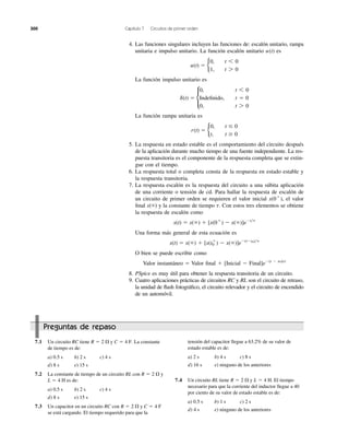 300 Capítulo 7 Circuitos de primer orden
Preguntas de repaso
4. Las funciones singulares incluyen las funciones de: escalón unitario, rampa
unitaria e impulso unitario. La función escalón unitario es
La función impulso unitario es
La función rampa unitaria es
5. La respuesta en estado estable es el comportamiento del circuito después
de la aplicación durante mucho tiempo de una fuente independiente. La res-
puesta transitoria es el componente de la respuesta completa que se extin-
gue con el tiempo.
6. La respuesta total o completa consta de la respuesta en estado estable y
la respuesta transitoria.
7. La respuesta escalón es la respuesta del circuito a una súbita aplicación
de una corriente o tensión de cd. Para hallar la respuesta de escalón de
un circuito de primer orden se requieren el valor inicial el valor
ﬁnal x(ϱ) y la constante de tiempo Con estos tres elementos se obtiene
la respuesta de escalón como
Una forma más general de esta ecuación es
O bien se puede escribir como
Valor instantáneo ϭ Valor ﬁnal ϩ [Inicial Ϫ Final]eϪ(t Ϫ to)/␶
8. PSpice es muy útil para obtener la respuesta transitoria de un circuito.
9. Cuatro aplicaciones prácticas de circuitos RC y RL son el circuito de retraso,
la unidad de ﬂash fotográﬁco, el circuito relevador y el circuito de encendido
de un automóvil.
x(t) ϭ x(ϱ) ϩ [x(t0
ϩ
) Ϫ x(ϱ)]eϪ(tϪt0)͞t
x(t) ϭ x(ϱ) ϩ [x(0ϩ
) Ϫ x(ϱ)]eϪt͞t
t.
x(0ϩ
),
r(t) ϭ b
0, t Յ 0
t, t Ն 0
d(t) ϭ c
0, t 6 0
Undefined, t ϭ 0
0, t 7 0
u(t) ϭ b
0, t 6 0
1, t 7 0
u(t)
7.1 Un circuito RC tiene y La constante
de tiempo es de:
a) 0.5 s b) 2 s c) 4 s
d) 8 s e) 15 s
7.2 La constante de tiempo de un circuito RL con y
es de:
a) 0.5 s b) 2 s c) 4 s
d) 8 s e) 15 s
7.3 Un capacitor en un circuito RC con y
se está cargando. El tiempo requerido para que la
C ϭ 4 FR ϭ 2 ⍀
L ϭ 4 H
R ϭ 2 ⍀
C ϭ 4 F.R ϭ 2 ⍀ tensión del capacitor llegue a 63.2% de su valor de
estado estable es de:
a) 2 s b) 4 s c) 8 s
d) 16 s e) ninguno de los anteriores
7.4 Un circuito RL tiene y El tiempo
necesario para que la corriente del inductor llegue a 40
por ciento de su valor de estado estable es de:
a) 0.5 s b) 1 s c) 2 s
d) 4 s e) ninguno de los anteriores
L ϭ 4 H.R ϭ 2 ⍀
Indeﬁnido,
 