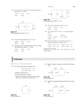 Problemas 301
7.5 En el circuito de la ﬁgura 7.79, la tensión del capacitor
justo antes de es de:
a) 10 V b) 7 V c) 6 V
d) 4 V e) 0 V
t ϭ 0
7.8 En el circuito de la ﬁgura 7.80, es de:
a) 10 A b) 6 A c) 4 A
d) 2 A e) 0 A
7.9 Si cambia de 2 V a 4 V en se puede expresar
como:
a) b)
c) d)
e)
7.10 El pulso de la ﬁgura 7.116a) puede expresarse en
términos de funciones singulares como:
a) b)
c) d)
Respuestas: 7.1d, 7.2b, 7.3c, 7.4b, 7.5d, 7.6a, 7.7c, 7.8e,
7.9c,d, 7.10b.
2u(t) ϩ 4u(t Ϫ 1) V2u(t) Ϫ 4u(t Ϫ 1) V
2u(t) Ϫ 2u(t Ϫ 1) V2u(t) ϩ 2u(t Ϫ 1) V
4u(t) Ϫ 2 V
2 ϩ 2u(t) V2u(Ϫt) ϩ 4u(t) V
2u(t) Vd(t) V
t ϭ 0,vs
i(ϱ)
v(t)10 V
2 Ω
3 Ω
+
−
+
−
t = 0
7 F
Figura 7.79
Para las preguntas de repaso 7.5 y 7.6.
7.6 En el circuito de la ﬁgura 7.79, es de:
a) 10 V b) 7 V c) 6 V
d) 4 V e) 0 V
7.7 En relación con el circuito de la ﬁgura 7.80, la corriente
del inductor justo antes de es de:
a) 8 A b) 6 A c) 4 A
d) 2 A e) 0 A
t ϭ 0
v(ϱ)
10 A
3 Ω
2 Ω
5 H
i(t)
t = 0
Figura 7.80
Para las preguntas de repaso 7.7 y 7.8.
Sección 7.2 Circuito RC sin fuente
7.1 En el circuito que aparece en la ﬁgura 7.81,
a) Halle los valores de R y C.
b) Calcule la constante de tiempo
c) Determine el tiempo requerido para que la tensión
decrezca a la mitad de su valor inicial en t ϭ 0.
t.
i(t) ϭ 8eϪ200t
mA, t 7 0
v(t) ϭ 56eϪ200t
V, t 7 0
7.2 Halle la constante de tiempo del circuito RC de la ﬁgura
7.82.
CR
i
v
+
−
Figura 7.81
Para el problema 7.1.
+
− 80 Ω
120 Ω 12 Ω
50 V 0.5 mF
40 kΩ 30 kΩ
10 kΩ 20 kΩ
100 pF
Figura 7.82
Para el problema 7.2.
Figura 7.83
Para el problema 7.3.
7.3 Determine la constante de tiempo del circuito de la ﬁgura
7.83.
Problemas
 