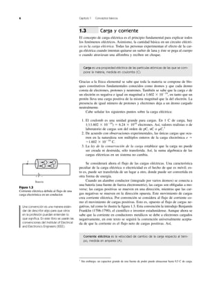 6 Capítulo 1 Conceptos básicos
Carga y corriente
El concepto de carga eléctrica es el principio fundamental para explicar todos
los fenómenos eléctricos. Asimismo, la cantidad básica en un circuito eléctri-
co es la carga eléctrica. Todas las personas experimentan el efecto de la car-
ga eléctrica cuando intentan quitarse un suéter de lana y éste se pega al cuerpo
o cuando atraviesan una alfombra y reciben un choque.
Carga es una propiedad eléctrica de las partículas atómicas de las que se com-
pone la materia, medida en coulombs (C).
Gracias a la física elemental se sabe que toda la materia se compone de blo-
ques constitutivos fundamentales conocidos como átomos y que cada átomo
consta de electrones, protones y neutrones. También se sabe que la carga e de
un electrón es negativa e igual en magnitud a 1.602 ϫ 10Ϫ19
, en tanto que un
protón lleva una carga positiva de la misma magnitud que la del electrón. La
presencia de igual número de protones y electrones deja a un átomo cargado
neutralmente.
Cabe señalar los siguientes puntos sobre la carga eléctrica:
1. El coulomb es una unidad grande para cargas. En 1 C de carga, hay
1͞(1.602 ϫ 10Ϫ19
) ϭ 6.24 ϫ 1018
electrones. Así, valores realistas o de
laboratorio de cargas son del orden de pC, nC o ␮C.1
2. De acuerdo con observaciones experimentales, las únicas cargas que ocu-
rren en la naturaleza son múltiplos enteros de la carga electrónica e ϭ
Ϫ1.602 ϫ 10Ϫ19
C.
3. La ley de la conservación de la carga establece que la carga no puede
ser creada ni destruida, sólo transferida. Así, la suma algebraica de las
cargas eléctricas en un sistema no cambia.
Se considerará ahora el flujo de las cargas eléctricas. Una característica
peculiar de la carga eléctrica o electricidad es el hecho de que es móvil; es-
to es, puede ser transferida de un lugar a otro, donde puede ser convertida en
otra forma de energía.
Cuando un alambre conductor (integrado por varios átomos) se conecta a
una batería (una fuente de fuerza electromotriz), las cargas son obligadas a mo-
verse; las cargas positivas se mueven en una dirección, mientras que las car-
gas negativas se mueven en la dirección opuesta. Este movimiento de cargas
crea corriente eléctrica. Por convención se considera al flujo de corriente co-
mo el movimiento de cargas positivas. Esto es, opuesto al flujo de cargas ne-
gativas, tal como lo ilustra la figura 1.3. Esta convención la introdujo Benjamín
Franklin (1706-1790), el científico e inventor estadunidense. Aunque ahora se
sabe que la corriente en conductores metálicos se debe a electrones cargados
negativamente, en este texto se seguirá la convención universalmente acepta-
da de que la corriente es el flujo neto de cargas positivas. Así,
Corriente eléctrica es la velocidad de cambio de la carga respecto al tiem-
po, medida en amperes (A).
1.3
1
Sin embargo, un capacitor grande de una fuente de poder puede almacenar hasta 0.5 C de carga.
Batería
I Ϫ
Ϫ
Ϫ
Ϫ
Ϫϩ
Figura 1.3
Corriente eléctrica debida al flujo de una
carga electrónica en un conductor.
Una convención es una manera están-
dar de describir algo para que otros
en la profesión puedan entender lo
que significa. En este libro se usarán las
convenciones del Institute of Electrical
and Electronics Engineers (IEEE).
 