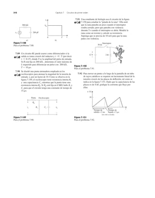 312 Capítulo 7 Circuitos de primer orden
7.89 Un circuito RL puede usarse como diferenciador si la
salida se toma a través del inductor y (por decir
), donde T es la amplitud del pulso de entrada.
Si R está ﬁja en , determine el valor máximo de
L requerido para diferenciar un pulso con
7.90 Se diseñó una punta atenuadora empleada en los
osciloscopios para atenuar la magnitud de la tensión de
entrada por un factor de 10. Como se observa en la
ﬁgura 7.149, el osciloscopio tiene resistencia interna
y una capacitancia mientras que la punta tiene una
resistencia interna Si está ﬁja en halle y
para que el circuito tenga una constante de tiempo de
15 ms.
Cs
Rs6 M⍀,RpRp.
Cs,
Rs
vi
T ϭ 10 ms.
200 k⍀,
200 k⍀,
t 6 0.1T
t V T
Figura 7.148
Para el problema 7.88.
Figura 7.151
Para el problema 7.92.
Figura 7.149
Para el problema 7.90.
7.91 Una estudiante de biología usa el circuito de la ﬁgura
7.150 para estudiar la “patada de la rana”. Ella notó
que la rana pateaba un poco cuando el interruptor
estaba cerrado, pero que pateaba con violencia
durante 5 s cuando el interruptor se abría. Modele la
rana como un resistor y calcule su resistencia.
Suponga que se precisa de 10 mA para que la rana
patee con violencia.
Figura 7.150
Para el problema 7.91.
7.92 Para mover un punto a lo largo de la pantalla de un tubo
de rayos catódicos se requiere un incremento lineal de la
tensión a través de las placas de deﬂexión, tal como se
indica en la ﬁgura 7.151. Dado que la capacitancia de las
placas es de 4 nF, graﬁque la corriente que ﬂuye por
ellas.
300 kΩ
+
− 200 pFvi
a)
0 T t
Vm
vi
b)
vovi
Punta Osciloscopio
Rp
Cs
+
−
+
−
Rs
50 Ω
2 H
+
−
12 V
Interruptor
Rana
Tiempo de
subida = 2 ms
Tiempo de
bajada = 5 ␮s
t
10
v (V)
(no está a escala)
 