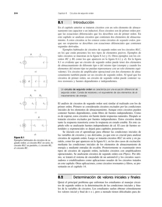 Introducción
En el capítulo anterior se trataron circuitos con un solo elemento de almace-
namiento (un capacitor o un inductor). Esos circuitos son de primer orden por-
que las ecuaciones diferenciales que los describen son de primer orden. En
este capítulo se analizan circuitos que contienen dos elementos de almacena-
miento. A estos circuitos se les conoce como circuitos de segundo orden, por-
que sus respuestas se describen con ecuaciones diferenciales que contienen
segundas derivadas.
Ejemplos habituales de circuitos de segundo orden son los circuitos RLC,
en los que están presentes los tres tipos de elementos pasivos. Ejemplos de
tales circuitos se muestran en la ﬁgura 8.1a) y b). Otros ejemplos son los cir-
cuitos RC y RL como los que aparecen en la ﬁgura 8.1c) y d). En la ﬁgura
8.1 es evidente que un circuito de segundo orden puede tener dos elementos
de almacenamiento de diferente tipo o del mismo tipo (siempre y cuando los
elementos del mismo tipo no puedan representarse con un solo elemento equi-
valente). Un circuito de ampliﬁcador operacional con dos elementos de alma-
cenamiento también puede ser un circuito de segundo orden. Al igual que los
circuitos de primer orden, un circuito de segundo orden puede contener va-
rios resistores y fuentes dependientes e independientes.
8.1
314 Capítulo 8 Circuitos de segundo orden
Un circuito de segundo orden se caracteriza por una ecuación diferencial de
segundo orden. Consta de resistores y el equivalente de dos elementos de al-
macenamiento de energía.
El análisis de circuitos de segundo orden será similar al realizado con los de
primer orden. Primero se considerarán circuitos excitados por las condiciones
iniciales de los elementos de almacenamiento. Aunque estos circuitos pueden
contener fuentes dependientes, están libres de fuentes independientes. Como
es de esperar, estos circuitos sin fuente darán respuestas naturales. Después se
tratarán circuitos excitados por fuentes independientes. Estos circuitos darán
tanto la respuesta transitoria como la respuesta en estado estable. En este ca-
pítulo sólo se analizarán fuentes independientes de cd. El caso de fuentes se-
noidales y exponenciales se dejará para capítulos posteriores.
Se iniciará con el aprendizaje para obtener las condiciones iniciales de
las variables de circuitos y sus derivadas, ya que esto es crucial para analizar
circuitos de segundo orden. Luego se tratarán circuitos RLC en serie y en pa-
ralelo, como los que aparecen en la ﬁgura 8.1, en los dos casos de excitación:
mediante las condiciones iniciales de los elementos de almacenamiento de
energía y mediante entradas de escalón. Posteriormente se examinarán otros
tipos de circuitos de segundo orden, incluidos circuitos con ampliﬁcadores
operacionales. Se analizarán circuitos de segundo orden con PSpice. Por últi-
mo, se tratará el sistema de encendido de un automóvil y los circuitos suavi-
zadores o estabilizadores como aplicaciones usuales de los circuitos tratados
en este capítulo. Otras aplicaciones, como circuitos resonantes y ﬁltros, se pre-
sentarán en el capítulo 14.
Determinación de valores iniciales y ﬁnales
Quizá el principal problema que enfrentan los estudiantes al manejar circui-
tos de segundo orden es la determinación de las condiciones iniciales y ﬁna-
les de la variables de circuitos. Los estudiantes suelen obtener cómodamente
los valores inicial y ﬁnal de v e i, pero a menudo tienen diﬁcultades para de-
8.2
Figura 8.1
Ejemplos habituales de circuitos de se-
gundo orden: a) circuito RLC en serie, b)
circuito RLC en paralelo, c) circuito RL,
d) circuito RC.
vs
R
R
L
C+
−
a)
is C LR
b)
vs
R1 R2
+
−
c)
is C2C1
d)
L1 L2
 