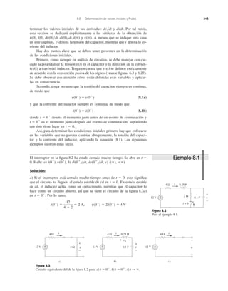 terminar los valores iniciales de sus derivadas: y di/dt. Por tal razón,
esta sección se dedicará explícitamente a las sutilezas de la obtención de
y A menos que se indique otra cosa
en este capítulo, v denota la tensión del capacitor, mientras que i denota la co-
rriente del inductor.
Hay dos puntos clave que se deben tener presentes en la determinación
de las condiciones iniciales.
Primero, como siempre en análisis de circuitos, se debe manejar con cui-
dado la polaridad de la tensión en el capacitor y la dirección de la corrien-
te i(t) a través del inductor. Tenga en cuenta que v e i se deﬁnen estrictamente
de acuerdo con la convención pasiva de los signos (véanse ﬁguras 6.3 y 6.23).
Se debe observar con atención cómo están deﬁnidas esas variables y aplicar-
las en consecuencia.
Segundo, tenga presente que la tensión del capacitor siempre es continua,
de modo que
(8.1a)
y que la corriente del inductor siempre es continua, de modo que
(8.1b)
donde denota el momento justo antes de un evento de conmutación y
es el momento justo después del evento de conmutación, suponiendo
que éste tiene lugar en t ϭ 0.
Así, para determinar las condiciones iniciales primero hay que enfocarse
en las variables que no pueden cambiar abruptamente, la tensión del capaci-
tor y la corriente del inductor, aplicando la ecuación (8.1). Los siguientes
ejemplos ilustran estas ideas.
t ϭ 0ϩ
t ϭ 0Ϫ
i(0ϩ
) ϭ i(0Ϫ
)
v(0ϩ
) ϭ v(0Ϫ
)
v(t)
v(ϱ).v(0), i(0), dv(0)͞dt, di(0)͞dt, i(ϱ)
dv͞dt
8.2 Determinación de valores iniciales y ﬁnales 315
El interruptor en la ﬁgura 8.2 ha estado cerrado mucho tiempo. Se abre en t ϭ
0. Halle: a) , b) , c) .
Solución:
a) Si el interruptor está cerrado mucho tiempo antes de t ϭ 0, esto signiﬁca
que el circuito ha llegado al estado estable de cd en t ϭ 0. En estado estable
de cd, el inductor actúa como un cortocircuito, mientras que el capacitor lo
hace como un circuito abierto, así que se tiene el circuito de la ﬁgura 8.3a)
en Por lo tanto,
i(0Ϫ
) ϭ
12
4 ϩ 2
ϭ 2 A, v(0Ϫ
) ϭ 2i(0Ϫ
) ϭ 4 V
t ϭ 0Ϫ
.
i(ϱ), v(ϱ)di(0ϩ
)͞dt, dv(0ϩ
)͞dti(0ϩ
), v(0ϩ
)
Figura 8.2
Para el ejemplo 8.1.
Figura 8.3
Circuito equivalente del de la ﬁgura 8.2 para: a) b) c) t S ϱ.t ϭ 0ϩ
,t ϭ 0Ϫ
,
12 V
4 Ω 0.25 H
+
− 0.1 F
i
v
+
−
2 Ω
t = 0
12 V
4 Ω 0.25 H
+
− 0.1 F
i
b)
12 V
4 Ω
+
−
i
v
+
−
2 Ω
a)
12 V
4 Ω
+
−
i
v
+
−
c)
+ −vL
v
+
−
Ejemplo 8.1
 