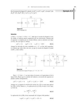 8.2 Determinación de valores iniciales y ﬁnales 317
Figura 8.5
Para el ejemplo 8.2.
Solución:
a) Para t Ͻ 0, 3u(t) ϭ 0. En dado que el circuito ha llegado al esta-
do estable, el inductor puede remplazarse por un cortocircuito, mientras que
el capacitor se remplaza por un circuito abierto, como se advierte en la ﬁgu-
ra 8.6a). De esta ﬁgura se obtiene
(8.2.1)
Aunque las derivadas de estas cantidades en no han sido requeridas,
es evidente que todas ellas son cero, ya que el circuito ha llegado al estado
estable y nada cambia.
t ϭ 0Ϫ
iL(0Ϫ
) ϭ 0, vR(0Ϫ
) ϭ 0, vC(0Ϫ
) ϭ Ϫ20 V
t ϭ 0Ϫ
,
Figura 8.6
El circuito de la ﬁgura 8.5 para: a) b) t ϭ 0ϩ
.t ϭ 0Ϫ
,
Para t Ͼ 0, 3u(t) ϭ 3, así que ahora el circuito es el equivalente al de la
ﬁgura 8.6b). Puesto que la corriente del inductor y la tensión del capacitor no
pueden cambiar abruptamente,
(8.2.2)
Aunque no se requiera la tensión del resistor de 4 ⍀ se usará para aplicar
las LTK y LCK; llámese La aplicación de la LCK al nodo a de la ﬁgu-
ra 8.6b) da
(8.2.3)
La aplicación de la LTK al lazo intermedio de la ﬁgura 8.6b) produce
(8.2.4)ϪvR(0ϩ
) ϩ vo(0ϩ
) ϩ vC(0ϩ
) ϩ 20 ϭ 0
3 ϭ
vR(0ϩ
)
2
ϩ
vo(0ϩ
)
4
vo.
iL(0ϩ
) ϭ iL(0Ϫ
) ϭ 0, vC(0ϩ
) ϭ vC(0Ϫ
) ϭ Ϫ20 V
3u(t) A
4 Ω
20 V
0.6 H
vC
+
−vR
+
−
2 Ω
+
−
iL
F
1
2
3 A
4 Ω
20 V
0.6 HvR
+
−
2 Ω
+
−
iLiC
vL
b)
a b4 Ω
20 V
vC
+
−
vR
+
−
2 Ω
+
−
iL
a)
vo
vC
+
−
+ −
+
−
F1
2
Ejemplo 8.2En el circuito de la ﬁgura 8.5, calcule: a) iL(0ϩ
), vC(0ϩ
), vR(0ϩ
), b) diL(0ϩ
)/dt,
dvC(0ϩ
)/dt, dvR(0ϩ
)/dt, c) iL(ϱ), vC(ϱ), vR(ϱ).
 