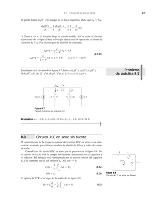 Se puede hallar aunque no se haya requerido. Dado que ,
c) Como el circuito llega al estado estable. Así se tiene el circuito
equivalente de la ﬁgura 8.6a), salvo que ahora está en operación la fuente de
corriente de 3 A. Por el principio de división de corriente,
(8.2.12)
iL(ϱ) ϭ
2
2 ϩ 4
3 A ϭ 1 A
vR(ϱ) ϭ
4
2 ϩ 4
3 A ϫ 2 ϭ 4 V, vC(ϱ) ϭ Ϫ20 V
t S ϱ,
diR(0ϩ
)
dt
ϭ
1
5
dvR(0ϩ
)
dt
ϭ
1
5
2
3
ϭ
2
15
A/s
vR ϭ 5iRdiR(0ϩ
)͞dt
8.3 Circuito RLC en serie sin fuente 319
En referencia al circuito de la ﬁgura 8.7, halle: a)
b) , c) iL(ϱ), vC(ϱ), vR(ϱ).diL(0ϩ
)͞dt, dvC(0ϩ
)͞dt, dvR(0ϩ
)͞dt
iL(0ϩ
), vC(0ϩ
), vR(0ϩ
),
Figura 8.7
Para el problema de práctica 8.2.
Respuesta: a) 0, 0, b) 0, 10 V/s, 0, c) 10 V, 10 V.Ϫ1 A,Ϫ3 A,
Circuito RLC en serie sin fuente
El conocimiento de la respuesta natural del circuito RLC en serie es un ante-
cedente necesario para futuros estudios de diseño de ﬁltros y redes de comu-
nicación.
Considérese el circuito RLC en serie que se presenta en la ﬁgura 8.8. Es-
te circuito se excita con la energía inicialmente almacenada en el capacitor y
el inductor. Tal energía está representada por la tensión inicial del capacitor
y la corriente inicial del inductor . Así, en t ϭ 0,
(8.2a)
(8.2b)
Al aplicar la LTK a lo largo de la malla de la ﬁgura 8.8,
(8.3)Ri ϩ L
di
dt
ϩ
1
C Ύ
t
Ϫϱ
i dt ϭ 0
i(0) ϭ I0
v(0) ϭ
1
C Ύ
0
Ϫϱ
i dt ϭ V0
I0V0
8.3
Figura 8.8
Circuito RLC en serie sin fuente.
2u(t) A 3 A
5 Ω
2 H
iC iL
vC
+
−
iR
vL
vR+ −
+
−
F1
5
i
R L
I0
V0 C
+
−
Problema
de práctica 8.2
 
