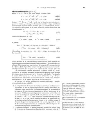 Caso subamortiguado ( )
Para Las raíces pueden escribirse como
(8.22a)
(8.22b)
donde y la cual se llama frecuencia de amorti-
guamiento. Tanto como son frecuencias naturales, porque contribuyen
a determinar la respuesta natural; mientras que a suele llamársele frecuen-
cia natural no amortiguada, se llama frecuencia natural amortiguada. La
respuesta natural es
(8.23)
Usando las identidades de Euler,
(8.24)
se obtiene
(8.25)
Al remplazar las constantes y por las constantes y
se escribe
(8.26)
Con la presencia de las funciones seno y coseno, es claro que la respuesta na-
tural para este caso está amortiguada exponencialmente y es de naturaleza os-
cilatoria. Tal respuesta tiene una constante de tiempo de y un periodo de
En la ﬁgura 8.9c) se representa gráﬁcamente una respuesta sub-
amortiguada común. [En la ﬁgura 8.9 se supone en cada caso que i(0) ϭ 0.]
Una vez hallada la corriente del inductor i(t) para el circuito RLC en se-
rie como se ha mostrado hasta aquí, pueden hallarse fácilmente otras variables
del circuito, como las tensiones de los elementos individuales. Por ejemplo,
la tensión del resistor es y la tensión del inductor es .
La corriente del inductor i(t) se selecciona como la variable clave por deter-
minar primero a ﬁn de obtener provecho de la ecuación (8.1b).
Se concluye esta sección señalando las siguientes interesantes y peculia-
res propiedades de una red RLC:
1. El comportamiento de una red de este tipo se presenta en la idea de amor-
tiguamiento, el cual es la pérdida gradual de la energía almacenada ini-
cialmente, como lo evidencia el continuo decremento de la amplitud de
la respuesta. El efecto de amortiguamiento se debe a la presencia de la
resistencia R. El factor de amortiguamiento determina la velocidad con
la cual se amortigua la respuesta. Si R ϭ 0, entonces y se tiene
un circuito LC con como frecuencia natural no amortiguada. Da-
do que en este caso, la respuesta no sólo es no amortiguada, si-
no también oscilatoria. Se dice que el circuito es sin pérdidas, porque el
elemento disipador o amortiguador (R) está ausente. Ajustando el valor
de R, la respuesta puede volverse no amortiguada, sobreamortiguada, crí-
ticamente amortiguada o subamortiguada.
2. La respuesta oscilatoria es posible debido a la presencia de los dos tipos
de elementos de almacenamiento. La disposición tanto de L como de C
a 6 ␻0
1͞1LC
a ϭ 0,
a
vL ϭ L di͞dtvR ϭ Ri,
T ϭ 2p͞␻d.
1͞a
i(t) ϭ eϪat
(B1 cos ␻dt ϩ B2 sen ␻dt)
B2,
B1j(A1 Ϫ A2)(A1 ϩ A2)
ϭ eϪat
[(A1 ϩ A2) cos ␻dt ϩ j(A1 Ϫ A2) sen␻dt]
i(t) ϭ eϪat
[A1(cos ␻dt ϩ j sen ␻dt) ϩ A2(cos ␻dt Ϫ j sen␻dt)]
eju
ϭ cos u ϩ j sen u, eϪju
ϭ cos u Ϫ j sen u
i(t) ϭ A1eϪ(aϪj␻d)t
ϩ A2eϪ(aϩj␻d)t
ϭ eϪat
(A1ej␻dt
ϩ A2eϪj␻dt
)
␻d
␻0
␻d␻0
␻d ϭ 2␻0
2
Ϫ a2
,j ϭ 2Ϫ1
s2 ϭ Ϫa Ϫ 2Ϫ(␻0
2
Ϫ a2
) ϭ Ϫa Ϫ j␻d
s1 ϭ Ϫa ϩ 2Ϫ(␻0
2
Ϫ a2
) ϭ Ϫa ϩ j␻d
a 6 ␻0, C 6 4L͞R2
.
A Ͻ ␻0
8.3 Circuito RLC en serie sin fuente 323
R ϭ 0 produce una respuesta perfecta-
mente senoidal. Esta respuesta no pue-
de cumplirse en la práctica con L y C, a
causa de las pérdidas inherentes a
ellos. Véanse las ﬁguras 6.8 y 6.26. El
dispositivo electrónico llamado oscila-
dor puede producir una respuesta
perfectamente senoidal.
En los ejemplos 8.5 y 8.7 se mostrará el
efecto de la variación de R.
La respuesta de un circuito de segun-
do orden con dos elementos de alma-
cenamiento del mismo tipo, como en
la ﬁgura 8.1c) y d), no puede ser osci-
latoria.
 