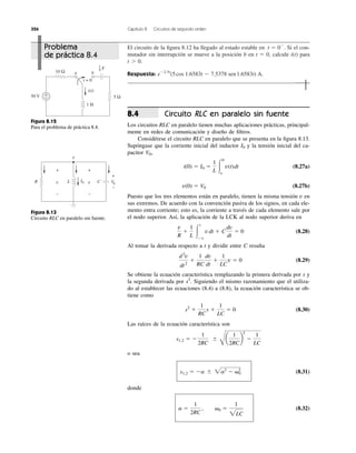 326 Capítulo 8 Circuitos de segundo orden
El circuito de la ﬁgura 8.12 ha llegado al estado estable en Si el con-
mutador sin interrupción se mueve a la posición b en t ϭ 0, calcule i(t) para
t Ͼ 0.
Respuesta: eϪ2.5t
(5 cos 1.6583t Ϫ 7.5378 sen1.6583t) A.
t ϭ 0Ϫ
.
t = 0
a b
50 V
10 Ω
1 H
+
− 5 Ω
i(t)
F
1
9
Figura 8.12
Para el problema de práctica 8.4.
v
R L CI0v
+
−
v
+
−
V0
+
−
Figura 8.13
Circuito RLC en paralelo sin fuente.
Circuito RLC en paralelo sin fuente
Los circuitos RLC en paralelo tienen muchas aplicaciones prácticas, principal-
mente en redes de comunicación y diseño de ﬁltros.
Considérese el circuito RLC en paralelo que se presenta en la ﬁgura 8.13.
Supóngase que la corriente inicial del inductor y la tensión inicial del ca-
pacitor ,
(8.27a)
(8.27b)
Puesto que los tres elementos están en paralelo, tienen la misma tensión v en
sus extremos. De acuerdo con la convención pasiva de los signos, en cada ele-
mento entra corriente; esto es, la corriente a través de cada elemento sale por
el nodo superior. Así, la aplicación de la LCK al nodo superior deriva en
(8.28)
Al tomar la derivada respecto a t y dividir entre C resulta
(8.29)
Se obtiene la ecuación característica remplazando la primera derivada por s y
la segunda derivada por . Siguiendo el mismo razonamiento que el utiliza-
do al establecer las ecuaciones (8.4) a (8.8), la ecuación característica se ob-
tiene como
(8.30)
Las raíces de la ecuación característica son
o sea
(8.31)
donde
(8.32)a ϭ
1
2RC
, ␻0 ϭ
1
2LC
s1,2 ϭ Ϫa Ϯ 2a2
Ϫ ␻0
2
s1,2 ϭ Ϫ
1
2RC
Ϯ
B
a
1
2RC
b
2
Ϫ
1
LC
s2
ϩ
1
RC
s ϩ
1
LC
ϭ 0
s2
d2
v
dt2
ϩ
1
RC
dv
dt
ϩ
1
LC
v ϭ 0
v
R
ϩ
1
L Ύ
t
Ϫϱ
vdt ϩ C
dv
dt
ϭ 0
v(0) ϭ V0
i(0) ϭ I0 ϭ
1
L Ύ
0
ϱ
v(t)dt
V0
I0
8.4
Problema
de práctica 8.4
 