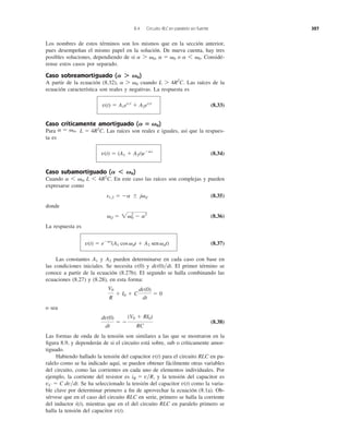 Los nombres de estos términos son los mismos que en la sección anterior,
pues desempeñan el mismo papel en la solución. De nueva cuenta, hay tres
posibles soluciones, dependiendo de si o Considé-
rense estos casos por separado.
Caso sobreamortiguado ( )
A partir de la ecuación (8.32), cuando Las raíces de la
ecuación característica son reales y negativas. La respuesta es
(8.33)
Caso críticamente amortiguado ( )
Para Las raíces son reales e iguales, así que la respues-
ta es
(8.34)
Caso subamortiguado ( )
Cuando En este caso las raíces son complejas y pueden
expresarse como
(8.35)
donde
(8.36)
La respuesta es
(8.37)
Las constantes y pueden determinarse en cada caso con base en
las condiciones iniciales. Se necesita y El primer término se
conoce a partir de la ecuación (8.27b). El segundo se halla combinando las
ecuaciones (8.27) y (8.28), en esta forma:
o sea
(8.38)
Las formas de onda de la tensión son similares a las que se mostraron en la
ﬁgura 8.9, y dependerán de si el circuito está sobre, sub o críticamente amor-
tiguado.
Habiendo hallado la tensión del capacitor para el circuito RLC en pa-
ralelo como se ha indicado aquí, se pueden obtener fácilmente otras variables
del circuito, como las corrientes en cada uno de elementos individuales. Por
ejemplo, la corriente del resistor es , y la tensión del capacitor es
Se ha seleccionado la tensión del capacitor como la varia-
ble clave por determinar primero a ﬁn de aprovechar la ecuación (8.1a). Ob-
sérvese que en el caso del circuito RLC en serie, primero se halla la corriente
del inductor i(t), mientras que en el del circuito RLC en paralelo primero se
halla la tensión del capacitor .v(t)
v(t)vC ϭ C dv͞dt.
iR ϭ v͞R
v(t)
dv(0)
dt
ϭ Ϫ
(V0 ϩ RI0)
RC
V0
R
ϩ I0 ϩ C
dv(0)
dt
ϭ 0
dv(0)͞dt.v(0)
A2A1
v(t) ϭ eϪat
(A1 cos ␻dt ϩ A2 sen ␻dt)
␻d ϭ 2␻0
2
Ϫ a2
s1,2 ϭ Ϫa Ϯ j␻d
a 6 ␻0, L 6 4R2
C.
A Ͻ ␻0
v(t) ϭ (A1 ϩ A2t)eϪat
L ϭ 4R2
C.a ϭ ␻0,
A ‫؍‬ ␻0
v(t) ϭ A1es1t
ϩ A2es2t
L 7 4R2
C.a 7 ␻0
A Ͼ ␻0
a 6 ␻0.a ϭ ␻0a 7 ␻0,
8.4 Circuito RLC en paralelo sin fuente 327
 
