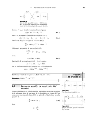 2 A 4 mF20 Ω 10 H
t = 0
v
+
−
Figura 8.17
Para el problema de práctica 8.6.
Como se tiene la respuesta sobreamortiguada
(8.6.3)
En t ϭ 0, se emplea la condición de la ecuación (8.6.1),
(8.6.4)
Al tomar la derivada de de la ecuación (8.6.3),
Al imponer la condición de la ecuación (8.6.2),
o sea
(8.6.5)
La solución de las ecuaciones (8.6.4) y (8.6.5) produce
Así, la solución completa de la ecuación (8.6.3) se convierte en
v(t) ϭ Ϫ5.156eϪ854t
ϩ 30.16eϪ146t
V
A1 ϭ Ϫ5.156, A2 ϭ 30.16
0 ϭ 854A1 ϩ 146A2
dv(0)
dt
ϭ 0 ϭ Ϫ854A1 Ϫ 146A2
dv
dt
ϭ Ϫ854A1eϪ854t
Ϫ 146A2eϪ146t
v(t)
v(0) ϭ 25 ϭ A1 ϩ A2 1 A2 ϭ 25 Ϫ A1
v(t) ϭ A1eϪ854t
ϩ A2eϪ146t
a 7 ␻0,
8.5 Respuesta escalón de un circuito RLC en serie 331
40 V
0.4 H
50 Ω 20 ␮F
30 Ω
+
−
Figura 8.16
Circuito de la ﬁgura 8.15 cuando t Ͼ 0. El circuito
RLC en paralelo de la derecha actúa independiente-
mente del circuito a la izquierda del punto de unión.
Remítase al circuito de la ﬁgura 8.17. Halle para t Ͼ 0.
Respuesta: 66.67(eϪ10t
Ϫ eϪ2.5t
) V.
v(t)
Respuesta escalón de un circuito RLC
en serie
Como se aprendió en el capítulo anterior, la respuesta de escalón se obtiene
de la aplicación súbita de una fuente de cd. Considérese el circuito RLC en
serie que se muestra en la ﬁgura 8.18. Al aplicar la LTK a lo largo la malla
para t Ͼ 0,
(8.39)
Pero
i ϭ C
dv
dt
L
di
dt
ϩ Ri ϩ v ϭ Vs
8.5
Vs
R L
C+
−
i
t = 0
v
+
−
Figura 8.18
Tensión de escalón aplicada a un circuito
RLC en serie.
Problema
de práctica 8.6
 