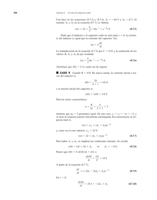 Con base en las ecuaciones (8.7.2) y (8.7.4), y Al
sustituir y en la ecuación (8.7.1) se obtiene
(8.7.5)
Dado que el inductor y el capacitor están en serie para t Ͼ 0, la corrien-
te del inductor es igual que la corriente del capacitor. Así,
La multiplicación de la ecuación (8.7.3) por C ϭ 0.25 y la sustitución de los
valores de y da por resultado
(8.7.6)
Adviértase que i(0) ϭ 4 A, como era de esperar.
■ CASO 2 Cuando De nueva cuenta, la corriente inicial a tra-
vés del inductor es
y la tensión inicial del capacitor es
Para las raíces características,
mientras que permanece igual. En este caso, y
se tiene la respuesta natural críticamente amortiguada. En consecuencia, la res-
puesta total es
y, como en el caso anterior,
(8.7.7)
Para hallar y se emplean las condiciones iniciales. Se escribe
(8.7.8)
Puesto que , o
A partir de la ecuación (8.7.7),
(8.7.9)
En t ϭ 0,
(8.7.10)
dv(0)
dt
ϭ 19.2 ϭ Ϫ2A1 ϩ A2
dv
dt
ϭ (Ϫ2A1 Ϫ 2tA2 ϩ A2)eϪ2t
dv(0)
dt
ϭ
4.8
C
ϭ 19.2
i(0) ϭ C dv(0)͞dt ϭ 4.8
v(0) ϭ 4.8 ϭ 24 ϩ A1 1 A1 ϭ Ϫ19.2
A2,A1
v(t) ϭ 24 ϩ (A1 ϩ A2t)eϪ2t
vss ϭ 24 V,
v(t) ϭ vss ϩ (A1 ϩ A2t)eϪ2t
s1 ϭ s2 ϭ Ϫa ϭ Ϫ2,␻0 ϭ 2
a ϭ
R
2L
ϭ
4
2 ϫ 1
ϭ 2
v(0) ϭ 1i(0) ϭ 4.8 V
i(0) ϭ
24
4 ϩ 1
ϭ 4.8 A
R ϭ 4 ⍀.
i(t) ϭ
4
3
(4eϪt
Ϫ eϪ4t
) A
A2A1
i(t) ϭ C
dv
dt
v(t) ϭ 24 ϩ
4
3
(Ϫ16eϪt
ϩ eϪ4t
) V
A2A1
A2 ϭ 4͞3.A1 ϭ Ϫ64͞3
334 Capítulo 8 Circuitos de segundo orden
 