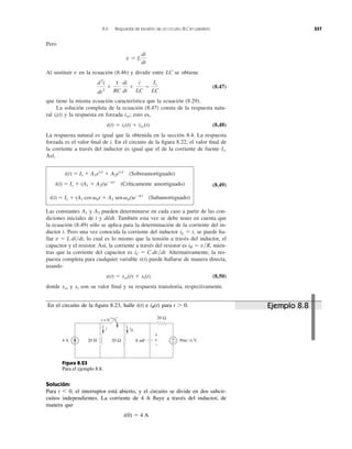 Pero
Al sustituir v en la ecuación (8.46) y dividir entre LC se obtiene
(8.47)
que tiene la misma ecuación característica que la ecuación (8.29).
La solución completa de la ecuación (8.47) consta de la respuesta natu-
ral y la respuesta en forzada esto es,
(8.48)
La respuesta natural es igual que la obtenida en la sección 8.4. La respuesta
forzada es el valor ﬁnal de i. En el circuito de la ﬁgura 8.22, el valor ﬁnal de
la corriente a través del inductor es igual que el de la corriente de fuente
Así,
(Sobreamortiguado)
(Críticamente amortiguado) (8.49)
(Subamortiguado)
Las constantes y pueden determinarse en cada caso a partir de las con-
diciones iniciales de i y di/dt. También esta vez se debe tener en cuenta que
la ecuación (8.49) sólo se aplica para la determinación de la corriente del in-
ductor i. Pero una vez conocida la corriente del inductor , se puede ha-
llar lo cual es lo mismo que la tensión a través del inductor, el
capacitor y el resistor. Así, la corriente a través del resistor es mien-
tras que la corriente del capacitor es Alternativamente, la res-
puesta completa para cualquier variable x(t) puede hallarse de manera directa,
usando
(8.50)
donde y son su valor ﬁnal y su respuesta transitoria, respectivamente.xtxss
x(t) ϭ xss(t) ϩ xt(t)
iC ϭ C dv͞dt.
iR ϭ v͞R,
v ϭ L di͞dt,
iL ϭ i
A2A1
i(t) ϭ Is ϩ (A1 cos ␻dt ϩ A2 sen ␻dt)eϪat
i(t) ϭ Is ϩ (A1 ϩ A2t)eϪat
i(t) ϭ Is ϩ A1es1t
ϩ A2es2t
Is.
i(t) ϭ it(t) ϩ iss(t)
iss;it(t)
d2
i
dt2
ϩ
1
RC
di
dt
ϩ
i
LC
ϭ
Is
LC
v ϭ L
di
dt
8.6 Respuesta de escalón de un crcuito RLC en paralelo 337
En el circuito de la ﬁgura 8.23, halle i(t) e para t Ͼ 0.iR(t)
Figura 8.23
Para el ejemplo 8.8.
Solución:
Para t Ͻ 0, el interruptor está abierto, y el circuito se divide en dos subcir-
cuitos independientes. La corriente de 4 A ﬂuye a través del inductor, de
manera que
i(0) ϭ 4 A
4 A 20 Ω20 H
iRi
+
− 30u(−t) V
t = 0
8 mF
20 Ω
v
+
−
Ejemplo 8.8
 