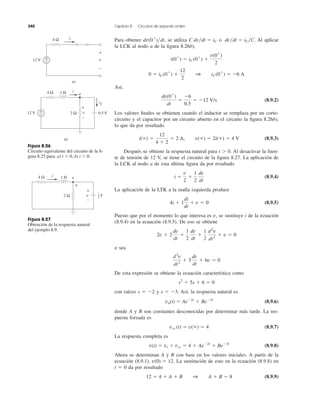 Para obtener se utiliza o Al aplicar
la LCK al nodo a de la ﬁgura 8.26b),
Así,
(8.9.2)
Los valores ﬁnales se obtienen cuando el inductor se remplaza por un corto-
circuito y el capacitor por un circuito abierto en el circuito la ﬁgura 8.26b),
lo que da por resultado
(8.9.3)
Después se obtiene la respuesta natural para t Ͼ 0. Al desactivar la fuen-
te de tensión de 12 V, se tiene el circuito de la ﬁgura 8.27. La aplicación de
la LCK al nodo a de esta última ﬁgura da por resultado
(8.9.4)
La aplicación de la LTK a la malla izquierda produce
(8.9.5)
Puesto que por el momento lo que interesa es v, se sustituye i de la ecuación
(8.9.4) en la ecuación (8.9.5). De eso se obtiene
o sea
De esta expresión se obtiene la ecuación característica como
con raíces s ϭ Ϫ2 y s ϭ Ϫ3. Así, la respuesta natural es
(8.9.6)
donde A y B son constantes desconocidas por determinar más tarde. La res-
puesta forzada es
(8.9.7)
La respuesta completa es
(8.9.8)
Ahora se determinan A y B con base en los valores iniciales. A partir de la
ecuación (8.9.1), . La sustitución de esto en la ecuación (8.9.8) en
t ϭ 0 da por resultado
(8.9.9)12 ϭ 4 ϩ A ϩ B 1 A ϩ B ϭ 8
v(0) ϭ 12
v(t) ϭ vt ϩ vss ϭ 4 ϩ AeϪ2t
ϩ BeϪ3t
vss (t) ϭ v(ϱ) ϭ 4
vn(t) ϭ AeϪ2t
ϩ BeϪ3t
s2
ϩ 5s ϩ 6 ϭ 0
d2
v
dt2
ϩ 5
dv
dt
ϩ 6v ϭ 0
2v ϩ 2
dv
dt
ϩ
1
2
dv
dt
ϩ
1
2
d2
v
dt2
ϩ v ϭ 0
4i ϩ 1
di
dt
ϩ v ϭ 0
i ϭ
v
2
ϩ
1
2
dv
dt
i(ϱ) ϭ
12
4 ϩ 2
ϭ 2 A, v(ϱ) ϭ 2i(ϱ) ϭ 4 V
dv(0ϩ
)
dt
ϭ
Ϫ6
0.5
ϭ Ϫ12 V/s
0 ϭ iC(0ϩ
) ϩ
12
2
1 iC(0ϩ
) ϭ Ϫ6 A
i(0ϩ
) ϭ iC(0ϩ
) ϩ
v(0ϩ
)
2
dv͞dt ϭ iC͞C.C dv͞dt ϭ iCdv(0ϩ
)͞dt,
340 Capítulo 8 Circuitos de segundo orden
Figura 8.26
Circuito equivalente del circuito de la ﬁ-
gura 8.25 para: a) t Ͻ 0, b) t Ͼ 0.
Figura 8.27
Obtención de la respuesta natural
del ejemplo 8.9.
12 V +
−
4 Ω i
v
+
−
a)
12 V +
−
4 Ω
2 Ω
1 H i
0.5 Fv
+
−
iC
b)
a
4 Ω
2 Ω
1 Hi
a
v
v
+
−
F
1
2
 