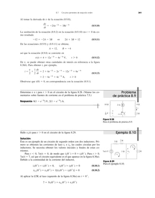 Al tomar la derivada de de la ecuación (8.9.8),
(8.9.10)
La sustitución de la ecuación (8.9.2) en la ecuación (8.9.10) en t ϭ 0 da co-
mo resultado
(8.9.11)
De las ecuaciones (8.9.9) y (8.9.11) se obtiene,
así que la ecuación (8.9.8) se convierte en
(8.9.12)
De se puede obtener otras cantidades de interés en referencia a la ﬁgura
8.26b). Para obtener i, por ejemplo,
(8.9.13)
Obsérvese que i(0) ϭ 0, en correspondencia con la ecuación (8.9.1).
ϭ 2 Ϫ 6eϪ2t
ϩ 4eϪ3t
A, t 7 0
i ϭ
v
2
ϩ
1
2
dv
dt
ϭ 2 ϩ 6eϪ2t
Ϫ 2eϪ3t
Ϫ 12eϪ2t
ϩ 6eϪ3t
v,
v(t) ϭ 4 ϩ 12eϪ2t
Ϫ 4eϪ3t
V, t 7 0
A ϭ 12, B ϭ Ϫ4
Ϫ12 ϭ Ϫ2A Ϫ 3B 1 2A ϩ 3B ϭ 12
dv
dt
ϭ Ϫ2AeϪ2t
Ϫ 3BeϪ3t
v
8.7 Circuitos generales de segundo orden 341
Determine v e i para t Ͼ 0 en el circuito de la ﬁgura 8.28. (Véanse los co-
mentarios sobre fuentes de corriente en el problema de práctica 7.5.)
Respuesta: 2(1 Ϫ eϪ5t
) A.8(1 Ϫ eϪ5t
) V,
Figura 8.28
Para el problema de práctica 8.9.
Halle para t Ͼ 0 en el circuito de la ﬁgura 8.29.
Solución:
Éste es un ejemplo de un circuito de segundo orden con dos inductores. Pri-
mero se obtienen las corrientes de lazo e las cuales circulan por los
inductores. Se necesita obtener los valores iniciales y ﬁnales de estas co-
rrientes.
Para t Ͻ 0, 7u(t) ϭ 0, de modo que Para t Ͼ 0,
7u(t) ϭ 7, así que el circuito equivalente es el que aparece en la ﬁgura 8.30a).
Debido a la continuidad de la corriente del inductor,
(8.10.1)
(8.10.2)
Al aplicar la LTK al lazo izquierdo de la ﬁgura 8.30a) en
7 ϭ 3i1(0ϩ
) ϩ vL1
(0ϩ
) ϩ vo(0ϩ
)
t ϭ 0ϩ
,
vL2
(0ϩ
) ϭ vo(0ϩ
) ϭ 1[(i1(0ϩ
) Ϫ i2(0ϩ
)] ϭ 0
i1(0ϩ
) ϭ i1(0Ϫ
) ϭ 0, i2(0ϩ
) ϭ i2(0Ϫ
) ϭ 0
i1(0Ϫ
) ϭ 0 ϭ i2(0Ϫ
).
i2,i1
vo(t)
Figura 8.29
Para el ejemplo 8.10.
t = 0
2 A10 Ω 4 Ω
2 H
i
v
+
−
F
1
20
7u(t) V +
−
3 Ω
1 Ω vo
+
−i1
i2
H1
2
H1
5
Problema
de práctica 8.9
Ejemplo 8.10
 