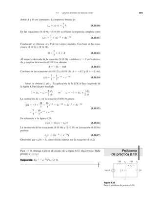 Figura 8.32
Para el problema de práctica 8.10.
donde A y B son constantes. La respuesta forzada es
(8.10.10)
De las ecuaciones (8.10.9) y (8.10.10) se obtiene la respuesta completa como
(8.10.11)
Finalmente se obtienen A y B de los valores iniciales. Con base en las ecua-
ciones (8.10.1) y (8.10.11),
(8.10.12)
Al tomar la derivada de la ecuación (8.10.11), establecer t ϭ 0 en la deriva-
da y emplear la ecuación (8.10.3) se obtiene
(8.10.13)
Con base en las ecuaciones (8.10.12) y (8.10.13), y . Así,
(8.10.14)
Ahora se obtiene de La aplicación de la LTK al lazo izquierdo de
la ﬁgura 8.30a) da por resultado
La sustitución de en la ecuación (8.10.14) genera
(8.10.15)
En referencia a la ﬁgura 8.29,
(8.10.16)
La sustitución de las ecuaciones (8.10.14) y (8.10.15) en la ecuación (8.10.16)
produce
(8.10.17)
Obsérvese que como era de esperar por la ecuación (8.10.2).vo(0) ϭ 0,
vo(t) ϭ 2(eϪ3t
Ϫ eϪ10t
)
vo(t) ϭ 1[i1(t) Ϫ i2(t)]
ϭ
7
3
Ϫ
10
3
eϪ3t
ϩ eϪ10t
i2(t) ϭ Ϫ7 ϩ
28
3
Ϫ
16
3
eϪ3t
Ϫ 4eϪ10t
ϩ 2eϪ3t
ϩ 5eϪ10t
i1
7 ϭ 4i1 Ϫ i2 ϩ
1
2
di1
dt
1 i2 ϭ Ϫ7 ϩ 4i1 ϩ
1
2
di1
dt
i1.i2
i1(t) ϭ
7
3
Ϫ
4
3
eϪ3t
Ϫ eϪ10t
B ϭ Ϫ1A ϭ Ϫ4͞3
14 ϭ Ϫ3A Ϫ 10B
0 ϭ
7
3
ϩ A ϩ B
i1(t) ϭ
7
3
ϩ AeϪ3t
ϩ BeϪ10t
i1ss ϭ i1(ϱ) ϭ
7
3
A
8.7 Circuitos generales de segundo orden 343
Para t Ͼ 0, obtenga en el circuito de la ﬁgura 8.32. (Sugerencia: Halle
primero y )
Respuesta: t 7 0.2(eϪt
Ϫ eϪ6t
) V,
v2.v1
vo(t)
5u(t) V +
−
1 Ω 1 Ω
+ −vo
v1 v2
F1
2 F1
3
Problema
de práctica 8.10
 