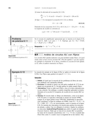 Al tomar la derivada de la ecuación (8.11.10),
Al ﬁjar t ϭ 0 e incorporar la ecuación (8.11.12) se obtiene
(8.11.14)
Partiendo de las ecuaciones (8.11.13) y (8.11.14), A ϭ Ϫ10 y B ϭ Ϫ5. Así,
la respuesta de escalón se convierte en
vo(t) ϭ 10 Ϫ eϪt
(10 cos 2t ϩ 5 sen 2t) mV, t 7 0
0 ϭ ϪA ϩ 2B
dvo
dt
ϭ eϪt
(ϪA cos 2t Ϫ B sen 2t Ϫ 2A sen 2t ϩ 2B cos 2t)
346 Capítulo 8 Circuitos de segundo orden
En el circuito de ampliﬁcador operacional que se muestra en la ﬁgura 8.34,
halle para t Ͼ 0. Suponga que
y
Respuesta: t 7 0.4 Ϫ 5eϪt
ϩ eϪ5t
V,
C2 ϭ 100 mF.C1 ϭ 20 mF
R1 ϭ R2 ϭ 10 k⍀,vo(t)vs ϭ 4u(t) V,
Figura 8.34
Para el problema de práctica 8.11.
Análisis de circuitos RLC con PSpice
Los circuitos RLC pueden analizarse con gran facilidad usando PSpice, de igual
modo como se hizo con los circuitos RC o RL del capítulo 7. Los dos siguien-
tes ejemplos lo ilustrarán. Si se desea, consúltese la sección D.4 del apéndi-
ce D, sobre el análisis transitorio en PSpice.
8.9
La tensión de entrada en la ﬁgura 8.35a) se aplica al circuito de la ﬁgura
8.35b). Use PSpice para graﬁcar para 0 Ͻ t Ͻ 4 s.
Solución:
1. Deﬁnir. Al igual que la mayoría de los problemas de libros de texto,
este problema está claramente deﬁnido.
2. Presentar. La entrada es igual a un solo pulso cuadrado de 12 V de am-
plitud con un periodo de 2 s. Se pide graﬁcar la salida usando PSpice.
3. Alternativas. Como se pide usar PSpice, ésta es la única alternativa pa-
ra una solución. Sin embargo, se puede comprobar aplicando la técnica
ilustrada en la sección 8.5 (respuesta de escalón de un circuito RLC en
serie).
4. Intentar. El circuito dado se dibuja con Schematics, como en la ﬁgura
8.36. El pulso se especiﬁca utilizando la fuente de tensión VPWL,
aunque en su lugar podría usarse VPULSE. Empleando la aproxima-
ción cuasilineal, se ﬁjan los atributos de VPWL como T1 ϭ 0, V1 ϭ 0,
T2 ϭ 0.001, V2 ϭ 12 y así sucesivamente, como se muestra en la ﬁgura
8.36. Se insertan dos marcadores de tensión para graﬁcar las tensiones
de entrada y salida. Una vez dibujado el circuito y ﬁjados los atributos,
se selecciona Analysis/Setup/Transient para abrir el cuadro de diálogo
Transient Analysis. Dado que se trata de un circuito RLC en paralelo,
las raíces de la ecuación característica son Ϫ1 y Ϫ9. Así, se puede ﬁjar
Final Time como 4 s (cuatro veces la magnitud de la raíz menor). Tras
v(t)
Figura 8.35
Para el ejemplo 8.12.
vs
R1
+
− C2 vo
+
−
R2
C1
−
+
20 t (s)
12
vs
a)
b)
vs
3 H60 Ω
60 Ω+
− v
+
−
F1
27
Problema
de práctica 8.11
Ejemplo 8.12
 