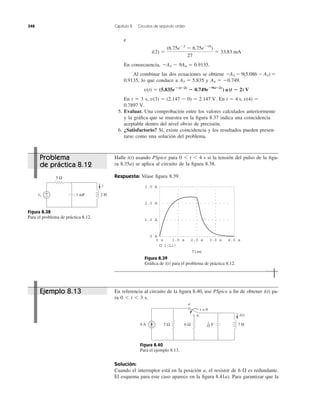 e
En consecuencia,
Al combinar las dos ecuaciones se obtiene
lo que conduce a y
En t ϭ 3 s, En
5. Evaluar. Una comprobación entre los valores calculados anteriormente
y la gráﬁca que se muestra en la ﬁgura 8.37 indica una coincidencia
aceptable dentro del nivel obvio de precisión.
6. ¿Satisfactorio? Sí, existe coincidencia y los resultados pueden presen-
tarse como una solución del problema.
0.7897 V.
t ϭ 4 s, v(4) ϭv(3) ϭ (2.147 Ϫ 0) ϭ 2.147 V.
v(t) ϭ (5.835e؊(t؊2)
؊ 0.749e؊9(t؊2)
) u(t ؊ 2) V
A4 ϭ Ϫ0.749.A3 ϭ 5.8350.9135,
ϪA3 Ϫ 9(5.086 Ϫ A3) ϭ
ϪA3 Ϫ 9A4 ϭ 0.9135.
i(2) ϭ
(6.75eϪ2
Ϫ 6.75eϪ18
)
27
ϭ 33.83 mA
348 Capítulo 8 Circuitos de segundo orden
Halle i(t) usando PSpice para 0 Ͻ t Ͻ 4 s si la tensión del pulso de la ﬁgu-
ra 8.35a) se aplica al circuito de la ﬁgura 8.38.
Respuesta: Véase ﬁgura 8.39.
Figura 8.38
Para el problema de práctica 8.12.
Figura 8.39
Gráﬁca de i(t) para el problema de práctica 8.12.
En referencia al circuito de la ﬁgura 8.40, use PSpice a ﬁn de obtener i(t) pa-
ra 0 Ͻ t Ͻ 3 s.
Figura 8.40
Para el ejemplo 8.13.
Solución:
Cuando el interruptor está en la posición a, el resistor de 6 es redundante.
El esquema para este caso aparece en la ﬁgura 8.41a). Para garantizar que la
⍀
vs
5 Ω
1 mF 2 H+
−
i 3.0 A
1.0 A
2.0 A
0 A
0 s 1.0 s 2.0 s 3.0 s 4.0 s
I(L1)
Time
4 A 7 H5 Ω 6 Ω
i(t)
t = 0
a
b
F1
42
Problema
de práctica 8.12
Ejemplo 8.13
 