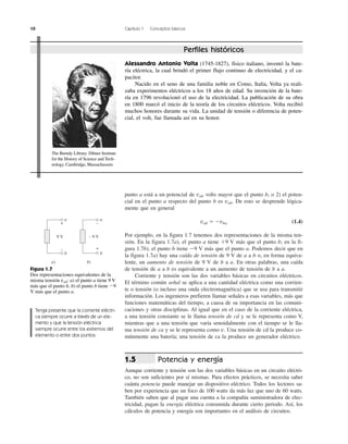 10 Capítulo 1 Conceptos básicos
punto a está a un potencial de vab volts mayor que el punto b, o 2) el poten-
cial en el punto a respecto del punto b es vab. De esto se desprende lógica-
mente que en general
vab ϭ Ϫvba (1.4)
Por ejemplo, en la figura 1.7 tenemos dos representaciones de la misma ten-
sión. En la figura 1.7a), el punto a tiene ϩ9 V más que el punto b; en la fi-
gura 1.7b), el punto b tiene Ϫ9 V más que el punto a. Podemos decir que en
la figura 1.7a) hay una caída de tensión de 9 V de a a b o, en forma equiva-
lente, un aumento de tensión de 9 V de b a a. En otras palabras, una caída
de tensión de a a b es equivalente a un aumento de tensión de b a a.
Corriente y tensión son las dos variables básicas en circuitos eléctricos.
El término común señal se aplica a una cantidad eléctrica como una corrien-
te o tensión (o incluso una onda electromagnética) que se usa para transmitir
información. Los ingenieros prefieren llamar señales a esas variables, más que
funciones matemáticas del tiempo, a causa de su importancia en las comuni-
caciones y otras disciplinas. Al igual que en el caso de la corriente eléctrica,
a una tensión constante se le llama tensión de cd y se le representa como V,
mientras que a una tensión que varía senoidalmente con el tiempo se le lla-
ma tensión de ca y se le representa como v. Una tensión de cd la produce co-
múnmente una batería; una tensión de ca la produce un generador eléctrico.
Potencia y energía
Aunque corriente y tensión son las dos variables básicas en un circuito eléctri-
co, no son suficientes por sí mismas. Para efectos prácticos, se necesita saber
cuánta potencia puede manejar un dispositivo eléctrico. Todos los lectores sa-
ben por experiencia que un foco de 100 watts da más luz que uno de 60 watts.
También saben que al pagar una cuenta a la compañía suministradora de elec-
tricidad, pagan la energía eléctrica consumida durante cierto periodo. Así, los
cálculos de potencia y energía son importantes en el análisis de circuitos.
1.5
9 V
a)
a
b
+
–
– 9 V
b)
a
b
+
–
Figura 1.7
Dos representaciones equivalentes de la
misma tensión vab: a) el punto a tiene 9 V
más que el punto b, b) el punto b tiene Ϫ9
V más que el punto a.
Perfiles históricos
Alessandro Antonio Volta (1745-1827), físico italiano, inventó la bate-
ría eléctrica, la cual brindó el primer flujo continuo de electricidad, y el ca-
pacitor.
Nacido en el seno de una familia noble en Como, Italia, Volta ya reali-
zaba experimentos eléctricos a los 18 años de edad. Su invención de la bate-
ría en 1796 revolucionó el uso de la electricidad. La publicación de su obra
en 1800 marcó el inicio de la teoría de los circuitos eléctricos. Volta recibió
muchos honores durante su vida. La unidad de tensión o diferencia de poten-
cial, el volt, fue llamada así en su honor.
The Burndy Library. Dibner Institute
for the History of Science and Tech-
nology. Cambridge, Massachussets
Tenga presente que la corriente eléctri-
ca siempre ocurre a través de un ele-
mento y que la tensión eléctrica
siempre ocurre entre los extremos del
elemento o entre dos puntos.
 