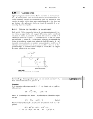 Aplicaciones
Aplicaciones prácticas de los circuitos RLC se encuentran en circuitos de con-
trol y de comunicaciones como circuitos de llamada, circuitos limitadores, cir-
cuitos resonantes, circuitos de alisamiento y ﬁltros. La mayoría de estos
circuitos no pueden cubrirse hasta que se traten fuentes de ca. Por ahora hay
que limitarse a dos aplicaciones simples: el circuito de encendido de un au-
tomóvil y el circuito nivelador.
8.11.1 Sistema de encendido de un automóvil
En la sección 7.9.4 se consideró el sistema de encendido de un automóvil co-
mo sistema de carga. Ésa fue sólo una parte del sistema. Aquí se considerará
otra parte: el sistema de generación de tensión. Este sistema se modela en el
circuito que aparece en la ﬁgura 8.52. La fuente de 12 V se debe a la batería
y el alternador. El resistor de 4 representa la resistencia del alambrado. La
bobina de encendido se modela con el inductor de 8 mH. El capacitor de 1 ␮F
(conocido como condensador en mecánica automotriz) está en paralelo con el
interruptor (conocido como punto de ruptura o encendido electrónico). En el si-
guiente ejemplo se determina cómo se emplea el circuito RLC de la ﬁgura
8.52 en la generación de alta tensión.
⍀
8.11
8.11 Aplicaciones 353
Figura 8.52
Circuito de encendido de un automóvil.
Suponiendo que el interruptor de la ﬁgura 8.52 está cerrado antes de
halle la tensión del inductor para t Ͼ 0.
Solución:
Si el interruptor está cerrado antes de y el circuito está en estado es-
table, entonces
En , el interruptor está abierto. Las condiciones de continuidad requie-
ren que
(8.16.1)
Se obtiene de . La aplicación de la LTK a la malla en
produce
Ϫ12 ϩ 4 ϫ 3 ϩ vL(0ϩ
) ϩ 0 ϭ 0 1 vL(0ϩ
) ϭ 0
Ϫ12 ϩ 4i(0ϩ
) ϩ vL(0ϩ
) ϩ vC(0ϩ
) ϭ 0
t ϭ 0ϩ
vL(0ϩ
)di(0ϩ
)͞dt
i(0ϩ
) ϭ 3 A, vC(0ϩ
) ϭ 0
t ϭ 0ϩ
i(0Ϫ
) ϭ
12
4
ϭ 3 A, vC(0Ϫ
) ϭ 0
t ϭ 0Ϫ
vL
t ϭ 0Ϫ
,
12 V
4 Ω
8 mH
i
vL
+
−
t = 0
1 ␮F
vC
+ −
Bobina de encendido
Bujía
Ejemplo 8.16
 