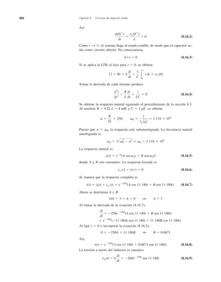 Así,
(8.16.2)
Como el sistema llega al estado estable, de modo que el capacitor ac-
túa como circuito abierto. En consecuencia,
(8.16.3)
Si se aplica la LTK al lazo para t Ͼ 0, se obtiene
Tomar la derivada de cada término produce
(8.16.4)
Se obtiene la respuesta natural siguiendo el procedimiento de la sección 8.3.
Al sustituir y se obtiene
Puesto que la respuesta está subamortiguada. La frecuencia natural
amortiguada es
La respuesta natural es
(8.16.5)
donde A y B son constantes. La respuesta forzada es
(8.16.6)
de manera que la respuesta completa es
(8.16.7)
Ahora se determina A y B.
Al tomar la derivada de la ecuación (8.16.7),
Al ﬁjar t ϭ 0 e incorporar la ecuación (8.16.2),
Así,
(8.16.8)
La tensión a través del inductor es entonces
(8.16.9)vL(t) ϭ L
di
dt
ϭ Ϫ268eϪ250t
sen 11,180t
i(t) ϭ eϪ250t
(3 cos 11,180t ϩ 0.0671 sen 11,180t)
0 ϭ Ϫ250A ϩ 11,180B 1 B ϭ 0.0671
ϩ eϪ250t
(Ϫ11,180A sen 11,180t ϩ 11,180B cos 11,180t)
di
dt
ϭ Ϫ250eϪ250t
(A cos 11,180t ϩ B sen 11,180t)
i(0) ϭ 3 ϭ A ϩ 0 1 A ϭ 3
i(t) ϭ it(t) ϩ iss (t) ϭ eϪ250t
(A cos 11,180t ϩ B sen 11,180t)
iss (t) ϭ i(ϱ) ϭ 0
it(t) ϭ eϪa
(A cos␻dt ϩ B sen␻dt)
␻d ϭ 2␻2
0 Ϫ a2
Ӎ ␻0 ϭ 1.118 ϫ 104
a 6 ␻0,
a ϭ
R
2L
ϭ 250, ␻0 ϭ
1
2LC
ϭ 1.118 ϫ 104
C ϭ 1 mF,R ϭ 4 ⍀, L ϭ 8 mH
d2
i
dt2
ϩ
R
L
di
dt
ϩ
i
LC
ϭ 0
12 ϭ Ri ϩ L
di
dt
ϩ
1
C Ύ
t
0
i dt ϩ vC(0)
i(ϱ) ϭ 0
t S ϱ,
di(0ϩ
)
dt
ϭ
vL(0ϩ
)
L
ϭ 0
354 Capítulo 8 Circuitos de segundo orden
 