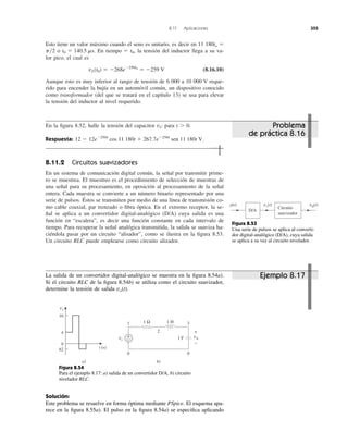 Esto tiene un valor máximo cuando el seno es unitario, es decir en 11 180to ϭ
o En tiempo ϭ t0, la tensión del inductor llega a su va-
lor pico, el cual es
(8.16.10)
Aunque esto es muy inferior al rango de tensión de 6 000 a 10 000 V reque-
rido para encender la bujía en un automóvil común, un dispositivo conocido
como transformador (del que se tratará en el capítulo 13) se usa para elevar
la tensión del inductor al nivel requerido.
vL(t0) ϭ Ϫ268eϪ250t0
ϭ Ϫ259 V
t0 ϭ 140.5 ms.p͞2
8.11 Aplicaciones 355
En la ﬁgura 8.52, halle la tensión del capacitor para t Ͼ 0.
Respuesta:
8.11.2 Circuitos suavizadores
En un sistema de comunicación digital común, la señal por transmitir prime-
ro se muestrea. El muestreo es el procedimiento de selección de muestras de
una señal para su procesamiento, en oposición al procesamiento de la señal
entera. Cada muestra se convierte a un número binario representado por una
serie de pulsos. Éstos se transmiten por medio de una línea de transmisión co-
mo cable coaxial, par trenzado o ﬁbra óptica. En el extremo receptor, la se-
ñal se aplica a un convertidor digital-analógico (D/A) cuya salida es una
función en “escalera”, es decir una función constante en cada intervalo de
tiempo. Para recuperar la señal analógica transmitida, la salida se suaviza ha-
ciéndola pasar por un circuito “alisador”, como se ilustra en la ﬁgura 8.53.
Un circuito RLC puede emplearse como circuito alizador.
12 Ϫ 12eϪ250t
cos 11,180t ϩ 267.7eϪ250t
sen 11,180t V.
vC
vs(t)
Circuito
suavizador
p(t)
D/A
v0(t)
Figura 8.53
Una serie de pulsos se aplica al converti-
dor digital-analógico (D/A), cuya salida
se aplica a su vez al circuito nivelador.
La salida de un convertidor digital-analógico se muestra en la ﬁgura 8.54a).
Si el circuito RLC de la ﬁgura 8.54b) se utiliza como el circuito suavizador,
determine la tensión de salida vo(t).
Figura 8.54
Para el ejemplo 8.17: a) salida de un convertidor D/A, b) circuito
nivelador RLC.
Solución:
Este problema se resuelve en forma óptima mediante PSpice. El esquema apa-
rece en la ﬁgura 8.55a). El pulso en la ﬁgura 8.54a) se especiﬁca aplicando
vs
1 Ω 1 H
1 F+
−
1 3
0 0
2
b)a)
t (s)ñ2
0
4
10
v0
+
−
vs
Problema
de práctica 8.16
Ejemplo 8.17
 