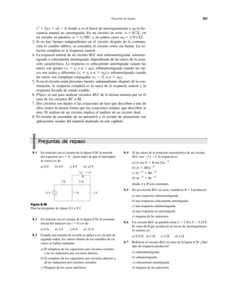donde es el factor de amortiguamiento y la fre-
cuencia natural no amortiguada. En un circuito en serie, en
un circuito en paralelo, y en ambos casos
3. Si no hay fuentes independientes en el circuito después de la conmuta-
ción (o cambio súbito), se considera el circuito como sin fuente. La so-
lución completa es la respuesta natural.
4. La respuesta natural de un circuito RLC será sobreamortiguada, subamor-
tiguada o críticamente amortiguada, dependiendo de las raíces de la ecua-
ción característica. La respuesta es críticamente amortiguada cuando las
raíces son iguales ( o ), sobreamortiguada cuando las raí-
ces son reales y diferentes ( o ) y subamortiguada cuando
las raíces son complejas conjugadas ( o ).
5. Si en el circuito están presentes fuentes independientes después de la con-
mutación, la respuesta completa es la suma de la respuesta natural y la
respuesta forzada de estado estable.
6. PSpice se usa para analizar circuitos RLC de la misma manera que en el
caso de los circuitos RC o RL.
7. Dos circuitos son duales si las ecuaciones de lazo que describen a uno de
ellos tienen la misma forma que las ecuaciones nodales que describen al
otro. El análisis de un circuito implica el análisis de su circuito dual.
8. El circuito de encendido de un automóvil y el circuito de alisamiento son
aplicaciones usuales del material analizado en este capítulo.
a 6 ␻0s1 ϭ s2
*
a 7 ␻0s1 s2
a ϭ ␻0s1 ϭ s2
␻0 ϭ 1͞01LC.a ϭ 1͞2RC,
a ϭ R͞2L,
␻0as2
ϩ 2as ϩ ␻0
2
ϭ 0,
Preguntas de repaso 357
Preguntas de repaso
8.1 En relación con el circuito de la ﬁgura 8.58, la tensión
del capacitor en (justo antes de que el interruptor
se cierre) es de:
a) 0 V b) 4 V c) 8 V d) 12 V
t ϭ 0Ϫ
8.4 Si las raíces de la ecuación característica de un circuito
RLC son Ϫ2 y Ϫ3, la respuesta es:
a)
b)
c)
d)
donde A y B son constantes.
8.5 En un circuito RLC en serie, establecer R ϭ 0 producirá:
a) una respuesta sobreamortiguada
b) una respuesta críticamente amortiguada
c) una respuesta subamortiguada
d) una respuesta no amortiguada
e) ninguna de las anteriores
8.6 Un circuito RLC en paralelo tiene L ϭ 2 H y C ϭ 0.25 F.
El valor de R que producirá un factor de amortiguamien-
to unitario es:
a) b) c) d)
8.7 Reﬁérase al circuito RLC en serie de la ﬁgura 8.59. ¿Qué
tipo de respuesta producirá?
a) sobreamortiguada
b) subamortiguada
c) críticamente amortiguada
d) ninguna de las anteriores
4 ⍀2 ⍀1 ⍀0.5 ⍀
AeϪ2t
ϩ BeϪ3t
AeϪ2t
ϩ BteϪ3t
(A ϩ 2Bt)eϪ3t
(A cos2t ϩ B sen 2t)eϪ3t
Figura 8.58
Para las preguntas de repaso 8.1 y 8.2.
8.2 En relación con el circuito de la ﬁgura 8.58, la corriente
inicial del inductor (en t ϭ 0 ) es de:
a) 0 A b) 2 A c) 6 A d) 12 A
8.3 Cuando una entrada de escalón se aplica a un circuito de
segundo orden, los valores ﬁnales de las variables de cir-
cuitos se hallan mediante:
a) El remplazo de los capacitores por circuitos cerrados
y de los inductores por circuitos abiertos.
b) El remplazo de los capacitores por circuitos abiertos y
de los inductores por circuitos cerrados.
c) Ninguno de los casos anteriores.
4 Ω
2 F1 H12 V +
−
t = 0
2 Ω
 