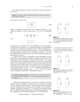 1.5 Potencia y energía 11
Para relacionar potencia y energía con tensión y corriente, recuérdese de
la física que
Potencia es la variación respecto del tiempo de entrega o absorción de la ener-
gía, medida en watts (W).
Esta relación se escribe como
p ϭ
⌬
(1.5)
donde p es la potencia, en watts (W); w es la energía, en joules (J), y t es el
tiempo, en segundos (s). De las ecuaciones (1.1), (1.3) y (1.5) se desprende
que
p ϭ ϭ · ϭ vi (1.6)
o sea
p ϭ vi (1.7)
La potencia p en la ecuación (1.7) es una cantidad que varía con el tiempo y
se llama potencia instantánea. Así, la potencia absorbida o suministrada por
un elemento es el producto de la tensión entre los extremos del elemento y la
corriente a través de él. Si la potencia tiene signo ϩ, se está suministrando o
la está absorbiendo el elemento. Si, por el contrario, tiene signo Ϫ, está sien-
do suministrada por el elemento. Pero, ¿cómo saber cuándo la potencia tiene
signo negativo o positivo?
La dirección de corriente y polaridad de tensión desempeñan un papel
primordial en la determinación del signo de la potencia. Por lo tanto, es im-
portante que se preste atención a la relación entre la corriente i y la tensión
v en la figura 1.8a). La polaridad de tensión y dirección de corriente deben
ajustarse a las que aparecen en la figura 1.8a) para que la potencia tenga sig-
no positivo. Esto se conoce como convención pasiva de signos. Por efecto de
la convención pasiva de los signos, la corriente entra por la polaridad positi-
va de la tensión. En este caso, p ϭ ϩvi o vi Ͼ 0 implica que el elemento es-
tá absorbiendo potencia. En cambio, si p ϭ Ϫvi o vi Ͻ 0, como en la figura
1.8b), el elemento está liberando o suministrando potencia.
La convención pasiva de signos se satisface cuando la corriente entra por la
terminal positiva de un elemento y p = +vi. Si la corriente entra por la termi-
nal negativa, p = –vi.
A menos que se indique otra cosa, en este texto se seguirá la convención
pasiva de signos. Por ejemplo, el elemento en los dos circuitos de la figura
1.9 tiene una absorción de potencia de ϩ12 W, porque una corriente positiva
entra a la terminal positiva en ambos casos. En la figura 1.10, en cambio, el
elemento suministra una potencia de ϩ12 W, porque una corriente positiva
entra a la terminal negativa. Desde luego, una absorción de potencia de Ϫ12
W es equivalente a un suministro de potencia de ϩ12 W. En general,
ϩPotencia absorbida ϭ ϪPotencia suministrada
dq
dt
dw
dq
dw
dt
dw
dt
p = +vi
a)
v
+
–
p = – vi
b)
v
+
–
ii
Figura 1.8
Polaridades de referencia para la potencia
con el uso de la convención pasiva del sig-
no: a) absorción de potencia, b) suminis-
tro de potencia.
a)
4 V
3 A
+
–
3 A
4 V
3 A
b)
+
–
Figura 1.9
Dos casos de un elemento con una absor-
ción de potencia de 12 W: a) p ϭ 4 ϫ 3 ϭ
12 W, b) p ϭ 4 ϫ 3 ϭ 12 W.
3 A
a)
4 V
3 A
+
–
3 A
4 V
3 A
b)
+
–
Figura 1.10
Dos casos de un elemento con un sumi-
nistro de potencia de 12 W: a) p ϭ Ϫ4 ϫ
3 ϭ Ϫ12 W, b) p ϭ Ϫ4 ϫ 3 ϭ Ϫ12 W.
Si las direcciones de tensión y corrien-
te son como se muestra en la figura
1.8b), se tiene la convención activa de
signos y p = +vi.
 