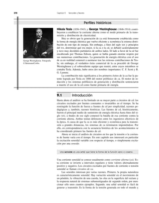 Introducción
Hasta ahora el análisis se ha limitado en su mayor parte a circuitos de cd: los
circuitos excitados por fuentes constantes o invariables en el tiempo. Se ha
restringido la función de fuerza a fuentes de cd por simplicidad, razones pe-
dagógicas y, también, razones históricas. Las fuentes de cd, históricamente,
fueron el principal medio de suministro de energía eléctrica hasta ﬁnes del si-
glo XIX; a ﬁnales de ese siglo comenzó la batalla de esa corriente contra la
corriente alterna. Ambas tenían defensores entre los ingenieros eléctricos de
la época. A causa de que la ca es más eﬁciente y económica para la transmi-
sión a grandes distancias, los sistemas de ca terminaron imponiéndose. Por
ello, en correspondencia con la secuencia histórica de los acontecimientos se
ha considerado primero las fuentes de cd.
Ahora se inicia el análisis de circuitos en los que la tensión o la corrien-
te de fuente varía con el tiempo. En este capítulo nos interesará en particular
la excitación senoidal variable con respecto al tiempo, o simplemente excita-
ción por una senoide.
9.1
370 Capítulo 9 Senoides y fasores
Nikola Tesla (1856-1943) y George Westinghouse (1846-1914) contri-
buyeron a establecer la corriente alterna como el modo primario de la trans-
misión y distribución de electricidad.
Hoy es obvio que la generación de ca está ﬁrmemente establecida como
la forma de energía eléctrica que vuelve eﬁciente y económica la extensa distri-
bución de este tipo de energía. Sin embargo, a ﬁnes del siglo XIX y principios
del XX, determinar qué era mejor, si la ca o la cd, se debatió acaloradamente
y tuvo muy decididos partidarios de ambos lados. El lado a favor de la cd fue
encabezado por Thomas Edison, quien se había ganado enorme respeto por
sus numerosas contribuciones. La generación de energía eléctrica con el uso
de ca en realidad comenzó a asentarse tras las exitosas contribuciones de Tes-
la; sin embargo, el verdadero éxito comercial de la ca procedió de George
Westinghouse y el sobresaliente equipo que reunió, entre cuyos miembros se
contaba Tesla. Además, hubo otros dos nombres importantes: C. F. Scott y B.
G. Lamme.
La contribución más signiﬁcativa a los primeros éxitos de la ca fue la pa-
tente lograda por Tesla en 1888 del motor polifásico de ca. El motor de in-
ducción y los sistemas polifásicos de generación y distribución sentenciaron
a muerte el uso de la cd como fuente primaria de energía.
Perﬁles históricos
Una senoide es una señal que tiene la forma de la función seno o coseno.
Una corriente senoidal se conoce usualmente como corriente alterna (ca). Es-
ta corriente se invierte a intervalos regulares y tiene valores alternadamente
positivo y negativo. Los circuitos excitados por fuentes de corriente o tensión
senoidal se llaman circuitos de ca.
Las senoides interesan por varias razones. Primero, la propia naturaleza
es característicamente senoidal. Hay variación senoidal en el movimiento de
un péndulo, la vibración de una cuerda, las olas en la superﬁcie del océano y
la respuesta natural de sistemas subamortiguados de segundo orden, por men-
cionar sólo unos cuantos ejemplos. Segundo, una señal senoidal es fácil de
generar y transmitir. Es la forma de la tensión generada en todo el mundo y
George Westinghouse. Fotografía
© Bettmann/Corbis
 