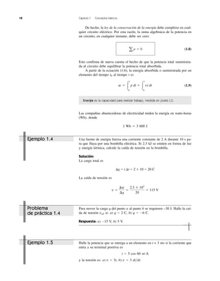 12 Capítulo 1 Conceptos básicos
De hecho, la ley de la conservación de la energía debe cumplirse en cual-
quier circuito eléctrico. Por esta razón, la suma algebraica de la potencia en
un circuito, en cualquier instante, debe ser cero:
(1.8)
Esto confirma de nueva cuenta el hecho de que la potencia total suministra-
da al circuito debe equilibrar la potencia total absorbida.
A partir de la ecuación (1.6), la energía absorbida o suministrada por un
elemento del tiempo t0 al tiempo t es
(1.9)
Energía es la capacidad para realizar trabajo, medida en joules (J).
Las compañías abastecedoras de electricidad miden la energía en watts-horas
(Wh), donde
1 Wh ϭ 3 600 J
w ϭ Ύ
t
t0
p dt ϭ Ύ
t
t0
vi dt
a p ϭ 0
Una fuente de energía fuerza una corriente constante de 2 A durante 10 s pa-
ra que fluya por una bombilla eléctrica. Si 2.3 kJ se emiten en forma de luz
y energía térmica, calcule la caída de tensión en la bombilla.
Solución:
La carga total es
⌬q ϭ i ⌬t ϭ 2 ϫ 10 ϭ 20 C
La caída de tensión es
v ϭ
¢w
¢q
ϭ
2.3 ϫ 103
20
ϭ 115 V
Ejemplo 1.4
Halle la potencia que se entrega a un elemento en t = 3 ms si la corriente que
entra a su terminal positiva es
i ϭ 5 cos 60 ␲t A
y la tensión es: a) v ϭ 3i, b) v ϭ 3 di͞dt.
Ejemplo 1.5
Para mover la carga q del punto a al punto b se requieren –30 J. Halle la caí-
da de tensión vab si: a) q ϭ 2 C, b) q ϭ Ϫ6 C.
Respuesta: a) Ϫ15 V, b) 5 V.
Problema
de práctica 1.4
 