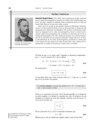 Como ya se mencionó, el periodo T de la función periódica es el tiempo de
un ciclo completo, o el número de segundos por ciclo. El recíproco de esta
cantidad es el número de ciclos por segundo, conocido como frecuencia cí-
clica f de la senoide. Así,
(9.5)
De las ecuaciones (9.2) y (9.5) se desprende claramente que
(9.6)
Mientras que está en radianes por segundo (rad/s), f está en hertz (Hz).␻
␻ ϭ 2pf
f ϭ
1
T
372 Capítulo 9 Senoides y fasores
Una función periódica es aquella que satisface f (t) ϭ f (t ϩ nT) para cual-
quier t y para cualquier n entero.
El hecho de que se repita cada T segundos se demuestra remplazando t
por t ϩ T en la ecuación (9.1). Así se obtiene
(9.3)
En consecuencia,
(9.4)
lo cual quiere decir que tiene el mismo valor en t ϩ T que en t, y se dice
que es periódica. En general,v(t)
v
v(t ϩ T) ϭ v(t)
ϭ Vm sen(␻t ϩ 2p) ϭ Vm sen␻t ϭ v(t)
v(t ϩ T) ϭ Vm sen␻(t ϩ T) ϭ Vm sen␻at ϩ
2p
␻
b
v(t)
Heinrich Rudorf Hertz (1857-1894), físico experimental alemán, demostró
que las ondas electromagnéticas obedecen las mismas leyes fundamentales que
la luz. Su labor conﬁrmó la celebrada teoría y predicción hecha en 1864 por
James Clerk Maxwell de que tales ondas existían.
Hertz nació en el seno de una próspera familia en Hamburgo, Alemania.
Asistió a la Universidad de Berlín, e hizo su doctorado bajo la conducción del
distinguido físico Hermann von Helmholtz. Fue profesor en Karlsruhe, donde
inició su indagación de las ondas electromagnéticas. Generó y detectó exito-
samente ondas electromagnéticas; fue el primero en demostrar que la luz es
energía electromagnética. En 1887 señaló por primera vez el efecto fotoeléc-
trico de los electrones en una estructura molecular. Aunque sólo vivió 37 años,
su descubrimiento de las ondas electromagnéticas pavimentó el camino para
el uso práctico de tales ondas en la radio, la televisión y otros sistemas de co-
municación. La unidad de frecuencia, el hertz, lleva su nombre.
Perﬁles históricos
La unidad de f se bautizó en honor
al físico alemán Heinrich R. Hertz
(1857-1894).
Cortesía de The Burndy Library,
Cambridge, Massachusetts.
 