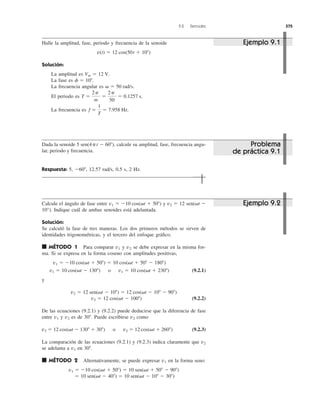 9.2 Senoides 375
Halle la amplitud, fase, periodo y frecuencia de la senoide
Solución:
La amplitud es
La fase es
La frecuencia angular es
El periodo es
La frecuencia es f ϭ
1
T
ϭ 7.958 Hz.
T ϭ
2p
␻
ϭ
2p
50
ϭ 0.1257 s.
␻ ϭ 50 rad/s.
f ϭ 10Њ.
Vm ϭ 12 V.
v(t) ϭ 12 cos(50t ϩ 10Њ)
Dada la senoide calcule su amplitud, fase, frecuencia angu-
lar, periodo y frecuencia.
Respuesta: 5, 12.57 rad/s, 0.5 s, 2 Hz.Ϫ60Њ,
5 sen(4pt Ϫ 60Њ),
Calcule el ángulo de fase entre y 12 sen(␻t Ϫ
10°). Indique cuál de ambas senoides está adelantada.
Solución:
Se calculó la fase de tres maneras. Los dos primeros métodos se sirven de
identidades trigonométricas, y el tercero del enfoque gráﬁco.
■ MÉTODO 1 Para comparar y v2 se debe expresar en la misma for-
ma. Si se expresa en la forma coseno con amplitudes positivas,
(9.2.1)
y
(9.2.2)
De las ecuaciones (9.2.1) y (9.2.2) puede deducirse que la diferencia de fase
entre y es de Puede escribirse como
(9.2.3)
La comparación de las ecuaciones (9.2.1) y (9.2.3) indica claramente que
se adelanta a en
■ MÉTODO 2 Alternativamente, se puede expresar en la forma seno:
ϭ 10 sen(␻t Ϫ 40Њ) ϭ 10 sen(␻t Ϫ 10Њ Ϫ 30Њ)
v1 ϭ Ϫ10 cos(␻t ϩ 50Њ) ϭ 10 sen(␻t ϩ 50Њ Ϫ 90Њ)
v1
30Њ.v1
v2
v2 ϭ 12 cos(␻t Ϫ 130Њ ϩ 30Њ) o v2 ϭ 12 cos(␻t ϩ 260Њ)
v230Њ.v2v1
v2 ϭ 12 cos(␻t Ϫ 100Њ)
v2 ϭ 12 sen(␻t Ϫ 10Њ) ϭ 12 cos(␻t Ϫ 10Њ Ϫ 90Њ)
v1 ϭ 10 cos(␻t Ϫ 130Њ) o v1 ϭ 10 cos(␻t ϩ 230Њ)
v1 ϭ Ϫ10 cos(␻t ϩ 50Њ) ϭ 10 cos(␻t ϩ 50Њ Ϫ 180Њ)
v1
v2 ϭv1 ϭ Ϫ10 cos(␻t ϩ 50Њ)
Ejemplo 9.1
Problema
de práctica 9.1
Ejemplo 9.2
 