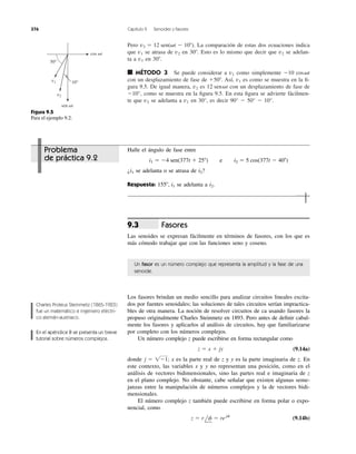Pero La comparación de estas dos ecuaciones indica
que se atrasa de en Esto es lo mismo que decir que se adelan-
ta a en
■ MÉTODO 3 Se puede considerar a como simplemente
con un desplazamiento de fase de Así, es como se muestra en la ﬁ-
gura 9.5. De igual manera, es con un desplazamiento de fase de
Ϫ10°, como se muestra en la ﬁgura 9.5. En esta ﬁgura se advierte fácilmen-
te que se adelanta a en 30°, es decir 90° Ϫ 50° Ϫ 10°.v1v2
12 sen␻tv2
v1ϩ50Њ.
Ϫ10 cos␻tv1
30Њ.v1
v230Њ.v2v1
v2 ϭ 12 sen(␻t Ϫ 10Њ).
376 Capítulo 9 Senoides y fasores
50°
10°v1
v2
sen ␻t
cos ␻t
Figura 9.5
Para el ejemplo 9.2.
Halle el ángulo de fase entre
¿ se adelanta o se atrasa de ?
Respuesta: se adelanta a
Fasores
Las senoides se expresan fácilmente en términos de fasores, con los que es
más cómodo trabajar que con las funciones seno y coseno.
9.3
i2.155Њ, i1
i2i1
i1 ϭ Ϫ4 sen(377t ϩ 25Њ) y i2 ϭ 5 cos(377t Ϫ 40Њ)
Un fasor es un número complejo que representa la amplitud y la fase de una
senoide.
Los fasores brindan un medio sencillo para analizar circuitos lineales excita-
dos por fuentes senoidales; las soluciones de tales circuitos serían impractica-
bles de otra manera. La noción de resolver circuitos de ca usando fasores la
propuso originalmente Charles Steinmetz en 1893. Pero antes de deﬁnir cabal-
mente los fasores y aplicarlos al análisis de circuitos, hay que familiarizarse
por completo con los números complejos.
Un número complejo z puede escribirse en forma rectangular como
(9.14a)
donde x es la parte real de z y y es la parte imaginaria de z. En
este contexto, las variables x y y no representan una posición, como en el
análisis de vectores bidimensionales, sino las partes real e imaginaria de z
en el plano complejo. No obstante, cabe señalar que existen algunas seme-
janzas entre la manipulación de números complejos y la de vectores bidi-
mensionales.
El número complejo z también puede escribirse en forma polar o expo-
nencial, como
(9.14b)z ϭ rlf ϭ rejf
j ϭ 1Ϫ1;
z ϭ x ϩ jy
Charles Proteus Steinmetz (1865-1923)
fue un matemático e ingeniero eléctri-
co alemán-austriaco.
En el apéndice B se presenta un breve
tutorial sobre números complejos.
Problema
de práctica 9.2 e
 