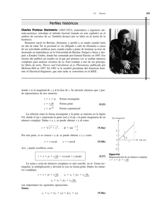 donde r es la magnitud de z y la fase de z. Se advierte entonces que z pue-
de representarse de tres maneras:
Forma rectangular
Forma polar
Forma exponencial
(9.15)
La relación entre la forma rectangular y la polar se muestra en la ﬁgura
9.6, donde el eje x representa la parte real y el eje y la parte imaginaria de un
número complejo. Dadas x y y, se puede obtener r y como
(9.16a)
Por otra parte, si se conoce r y se puede obtener x y y como
(9.16b)
Así, z puede escribirse como
(9.17)
La suma y resta de números complejos es más sencilla en la forma rec-
tangular; la multiplicación y división lo son en forma polar. Dados los núme-
ros complejos
son importantes las siguientes operaciones.
Suma:
(9.18a)z1 ϩ z2 ϭ (x1 ϩ x2) ϩ j(y1 ϩ y2)
z2 ϭ x2 ϩ jy2 ϭ r2 lf2
z ϭ x ϩ jy ϭ rlf, z1 ϭ x1 ϩ jy1 ϭ r1 lf1
z ϭ x ϩ jy ϭ rlf ϭ r(cosf ϩ j senf)
x ϭ r cosf, y ϭ r senf
f,
r ϭ 2x2
ϩ y2
, f ϭ tanϪ1 y
x
f
z ϭ re jf
z ϭ rlf
z ϭ x ϩ jy
f
9.3 Fasores 377
Charles Proteus Steinmetz (1865-1923), matemático e ingeniero ale-
mán-austriaco, introdujo el método fasorial (tratado en este capítulo) en el
análisis de circuitos de ca. También destacó por su labor en la teoría de la
histéresis.
Steinmetz nació en Breslau, Alemania, y perdió a su madre cuando tenía
un año de edad. En su juventud se vio obligado a salir de Alemania a causa
de sus actividades políticas justo cuando estaba a punto de terminar su tesis de
doctorado en matemáticas en la Universidad de Breslau. Emigró a Suiza y des-
pués a Estados Unidos, donde fue contratado por General Electric en 1893. Ese
mismo año publicó un estudio en el que por primera vez se usaban números
complejos para analizar circuitos de ca. Esto condujo a uno de sus principa-
les libros de texto, Theory and Calculation of ac Phenomena, publicado por
McGraw-Hill en 1897. En 1901 se le nombró presidente del American Insti-
tute of Electrical Engineers, que más tarde se convertiría en el IEEE.
Perﬁles históricos
0
2j
j
−2j
−j
z
yr
x
Eje real
Eje imaginario
␾
Figura 9.6
Representación de un número complejo
x ϩ jy ϭ r lf.z ϭ
 