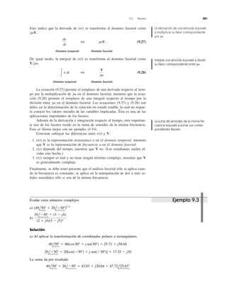 Esto indica que la derivada de se transforma al dominio fasorial como
,
(9.27)
(Dominio temporal) (Dominio fasorial)
De igual modo, la integral de se transforma al dominio fasorial como
,
(9.28)
(Dominio temporal) (Dominio fasorial)
La ecuación (9.27) permite el remplazo de una derivada respecto al tiem-
po por la multiplicación de en el dominio fasorial, mientras que la ecua-
ción (9.28) permite el remplazo de una integral respecto al tiempo por la
división entre en el dominio fasorial. Las ecuaciones (9.27) y (9.28) son
útiles en la determinación de la solución en estado estable, la cual no requie-
re conocer los valores iniciales de las variables implicadas. Ésta es una de las
aplicaciones importantes de los fasores.
Además de la derivación e integración respecto al tiempo, otro importan-
te uso de los fasores reside en la suma de senoides de la misma frecuencia.
Esto se ilustra mejor con un ejemplo, el 9.6.
Conviene subrayar las diferencias entre y V:
1. es la representación instantánea o en el dominio temporal, mientras
que V es la representación de frecuencia o en el dominio fasorial.
2. depende del tiempo, mientras que V no. (Los estudiantes suelen ol-
vidar este hecho.)
3. siempre es real y no tiene ningún término complejo, mientras que V
es generalmente compleja.
Finalmente, se debe tener presente que el análisis fasorial sólo se aplica cuan-
do la frecuencia es constante; se aplica en la manipulación de dos o más se-
ñales senoidales sólo si son de la misma frecuencia.
v(t)
v(t)
v(t)
v(t)
j␻
j␻
V
j␻
3Ύ v dt
V͞j␻
v(t)
j␻V3
dv
dt
j␻V
v(t)
9.3 Fasores 381
La derivación de una senoide equivale
a multiplicar su fasor correspondiente
por j .␻
Integrar una senoide equivale a dividir
su fasor correspondiente entre j .␻
La suma de senoides de la misma fre-
cuencia equivale a sumar sus corres-
pondientes fasores.
Evalúe estos números complejos:
a)
b)
Solución:
a) Al aplicar la transformación de coordenadas polares a rectangulares,
La suma da por resultado
40l50Њ ϩ 20lϪ30Њ ϭ 43.03 ϩ j20.64 ϭ 47.72l25.63Њ
20lϪ30Њ ϭ 20[cos(Ϫ30Њ) ϩ j sen(Ϫ30Њ)] ϭ 17.32 Ϫ j10
40l50Њ ϭ 40(cos50Њ ϩ j sen50Њ) ϭ 25.71 ϩ j30.64
10lϪ30Њ ϩ (3 Ϫ j4)
(2 ϩ j4)(3 Ϫ j5)*
(40l50Њ ϩ 20lϪ30Њ)1͞2
Ejemplo 9.3
 