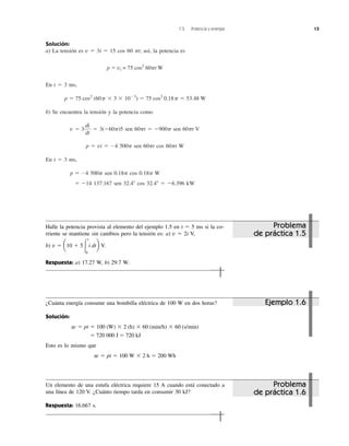 1.5 Potencia y energía 13
Solución:
a) La tensión es v ϭ 3i ϭ 15 cos 60 ␲t; así, la potencia es
p ϭ vi = 75 cos2
60␲t W
En t ϭ 3 ms,
b) Se encuentra la tensión y la potencia como
v ϭ 3 ϭ 3(Ϫ60␲)5 sen 60␲t ϭ Ϫ900␲ sen 60␲t V
p ϭ vi ϭ Ϫ4 500␲ sen 60␲t cos 60␲t W
En t ϭ 3 ms,
p ϭ Ϫ4 500␲ sen 0.18␲ cos 0.18␲ W
ϭ Ϫ14 137.167 sen 32.4Њ cos 32.4Њ ϭ Ϫ6.396 kW
di
dt
p ϭ 75 cos2
(60p ϫ 3 ϫ 10Ϫ3
) ϭ 75 cos2
0.18p ϭ 53.48 W
Problema
de práctica 1.5
Problema
de práctica 1.6
Un elemento de una estufa eléctrica requiere 15 A cuando está conectado a
una línea de 120 V. ¿Cuánto tiempo tarda en consumir 30 kJ?
Respuesta: 16.667 s.
¿Cuánta energía consume una bombilla eléctrica de 100 W en dos horas?
Solución:
ϭ 720 000 J ϭ 720 kJ
Esto es lo mismo que
w ϭ pt ϭ 100 W ϫ 2 h ϭ 200 Wh
w ϭ pt ϭ 100 (W) ϫ 2 (h) ϫ 60 (min/h) ϫ 60 (s/min)
Ejemplo 1.6
Halle la potencia provista al elemento del ejemplo 1.5 en t ϭ 5 ms si la co-
rriente se mantiene sin cambios pero la tensión es: a) v ϭ 2i V,
b) V.
Respuesta: a) 17.27 W, b) 29.7 W.
v ϭ a10 ϩ 5Ύ
t
0
i dtb
 