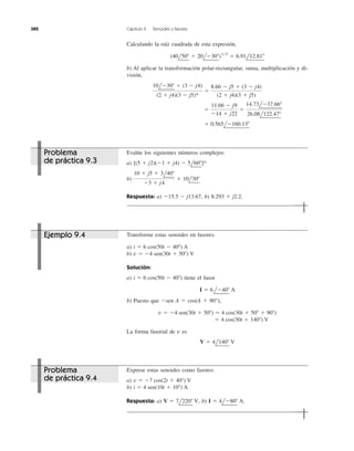 Calculando la raíz cuadrada de esta expresión,
b) Al aplicar la transformación polar-rectangular, suma, multiplicación y di-
visión,
ϭ 0.565lϪ160.13Њ
ϭ
11.66 Ϫ j9
Ϫ14 ϩ j22
ϭ
14.73lϪ37.66Њ
26.08l122.47Њ
10lϪ30Њ ϩ (3 Ϫ j4)
(2 ϩ j4)(3 Ϫ j5)*
ϭ
8.66 Ϫ j5 ϩ (3 Ϫ j4)
(2 ϩ j4)(3 ϩ j5)
(40l50Њ ϩ 20lϪ30Њ)1͞2
ϭ 6.91l12.81Њ
382 Capítulo 9 Senoides y fasores
Evalúe los siguientes números complejos:
a)
b)
Respuesta: a) b) 8.293 ϩ j2.2.Ϫ15.5 Ϫ j13.67,
10 ϩ j5 ϩ 3l40Њ
Ϫ3 ϩ j4
ϩ 10l30Њ
[(5 ϩ j2)(Ϫ1 ϩ j4) Ϫ 5l60Њ]*
Transforme estas senoides en fasores:
a)
b)
Solución:
a) tiene el fasor
b) Puesto que Ϫsen A ϭ cos(A ϩ 90°),
La forma fasorial de es
V ϭ 4l140Њ V
v
ϭ 4 cos(30t ϩ 140Њ) V
v ϭ Ϫ4 sen(30t ϩ 50Њ) ϭ 4 cos(30t ϩ 50Њ ϩ 90Њ)
I ϭ 6lϪ40Њ A
i ϭ 6 cos(50t Ϫ 40Њ)
v ϭ Ϫ4 sen(30t ϩ 50Њ) V
i ϭ 6 cos(50t Ϫ 40Њ) A
Exprese estas senoides como fasores:
a)
b)
Respuesta: a) b) I ϭ 4lϪ80Њ A.V ϭ 7l220Њ V,
i ϭ 4 sen(10t ϩ 10Њ) A
v ϭ Ϫ7 cos(2t ϩ 40Њ) V
Problema
de práctica 9.3
Ejemplo 9.4
Problema
de práctica 9.4
 
