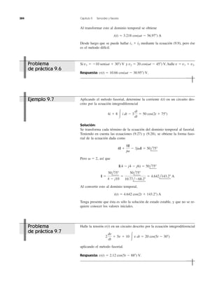 Al transformar esto al dominio temporal se obtiene
Desde luego que se puede hallar mediante la ecuación (9.9), pero ése
es el método difícil.
i1 ϩ i2
i(t) ϭ 3.218 cos(␻t Ϫ 56.97Њ) A
384 Capítulo 9 Senoides y fasores
Si y halle
Respuesta: v(t) ϭ 10.66 cos(␻t Ϫ 30.95Њ) V.
v1 ϩ v2.v ϭv2 ϭ 20 cos(␻t Ϫ 45Њ) V,v1 ϭ Ϫ10 sen(␻t ϩ 30Њ) V
Halle la tensión en un circuito descrito por la ecuación integrodiferencial
aplicando el método fasorial.
Respuesta: v(t) ϭ 2.12 cos(5t Ϫ 88Њ) V.
2
dv
dt
ϩ 5v ϩ 10 Ύ v dt ϭ 20 cos(5t Ϫ 30Њ)
v(t)
Aplicando el método fasorial, determine la corriente i(t) en un circuito des-
crito por la ecuación integrodiferencial
Solución:
Se transforma cada término de la ecuación del dominio temporal al fasorial.
Teniendo en cuenta las ecuaciones (9.27) y (9.28), se obtiene la forma faso-
rial de la ecuación dada como
Pero así que
Al convertir esto al dominio temporal,
Tenga presente que ésta es sólo la solución de estado estable, y que no se re-
quiere conocer los valores iniciales.
i(t) ϭ 4.642 cos(2t ϩ 143.2Њ) A
I ϭ
50l75Њ
4 Ϫ j10
ϭ
50l75Њ
10.77lϪ68.2Њ
ϭ 4.642l143.2Њ A
I(4 Ϫ j4 Ϫ j6) ϭ 50l75Њ
␻ ϭ 2,
4I ϩ
8I
j␻
Ϫ 3j␻I ϭ 50l75Њ
4i ϩ 8 Ύ i dt Ϫ 3
di
dt
ϭ 50 cos(2t ϩ 75Њ)
Problema
de práctica 9.6
Ejemplo 9.7
Problema
de práctica 9.7
 